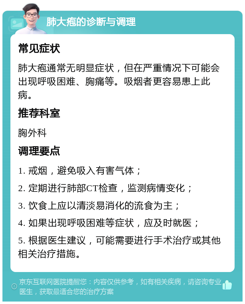 肺大疱的诊断与调理 常见症状 肺大疱通常无明显症状，但在严重情况下可能会出现呼吸困难、胸痛等。吸烟者更容易患上此病。 推荐科室 胸外科 调理要点 1. 戒烟，避免吸入有害气体； 2. 定期进行肺部CT检查，监测病情变化； 3. 饮食上应以清淡易消化的流食为主； 4. 如果出现呼吸困难等症状，应及时就医； 5. 根据医生建议，可能需要进行手术治疗或其他相关治疗措施。