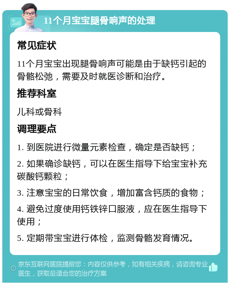 11个月宝宝腿骨响声的处理 常见症状 11个月宝宝出现腿骨响声可能是由于缺钙引起的骨骼松弛，需要及时就医诊断和治疗。 推荐科室 儿科或骨科 调理要点 1. 到医院进行微量元素检查，确定是否缺钙； 2. 如果确诊缺钙，可以在医生指导下给宝宝补充碳酸钙颗粒； 3. 注意宝宝的日常饮食，增加富含钙质的食物； 4. 避免过度使用钙铁锌口服液，应在医生指导下使用； 5. 定期带宝宝进行体检，监测骨骼发育情况。