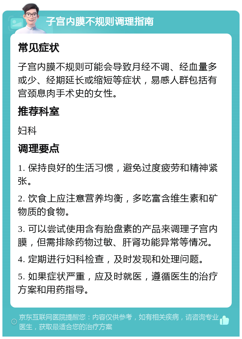 子宫内膜不规则调理指南 常见症状 子宫内膜不规则可能会导致月经不调、经血量多或少、经期延长或缩短等症状，易感人群包括有宫颈息肉手术史的女性。 推荐科室 妇科 调理要点 1. 保持良好的生活习惯，避免过度疲劳和精神紧张。 2. 饮食上应注意营养均衡，多吃富含维生素和矿物质的食物。 3. 可以尝试使用含有胎盘素的产品来调理子宫内膜，但需排除药物过敏、肝肾功能异常等情况。 4. 定期进行妇科检查，及时发现和处理问题。 5. 如果症状严重，应及时就医，遵循医生的治疗方案和用药指导。