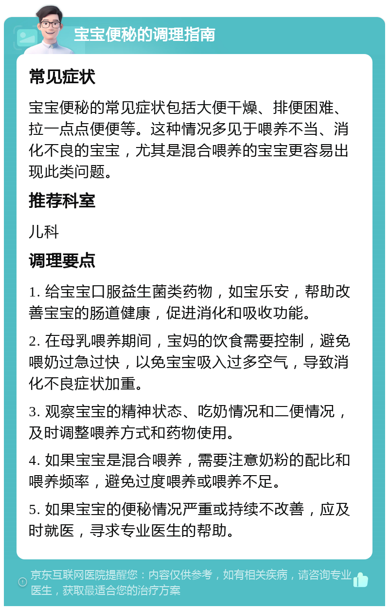 宝宝便秘的调理指南 常见症状 宝宝便秘的常见症状包括大便干燥、排便困难、拉一点点便便等。这种情况多见于喂养不当、消化不良的宝宝，尤其是混合喂养的宝宝更容易出现此类问题。 推荐科室 儿科 调理要点 1. 给宝宝口服益生菌类药物，如宝乐安，帮助改善宝宝的肠道健康，促进消化和吸收功能。 2. 在母乳喂养期间，宝妈的饮食需要控制，避免喂奶过急过快，以免宝宝吸入过多空气，导致消化不良症状加重。 3. 观察宝宝的精神状态、吃奶情况和二便情况，及时调整喂养方式和药物使用。 4. 如果宝宝是混合喂养，需要注意奶粉的配比和喂养频率，避免过度喂养或喂养不足。 5. 如果宝宝的便秘情况严重或持续不改善，应及时就医，寻求专业医生的帮助。