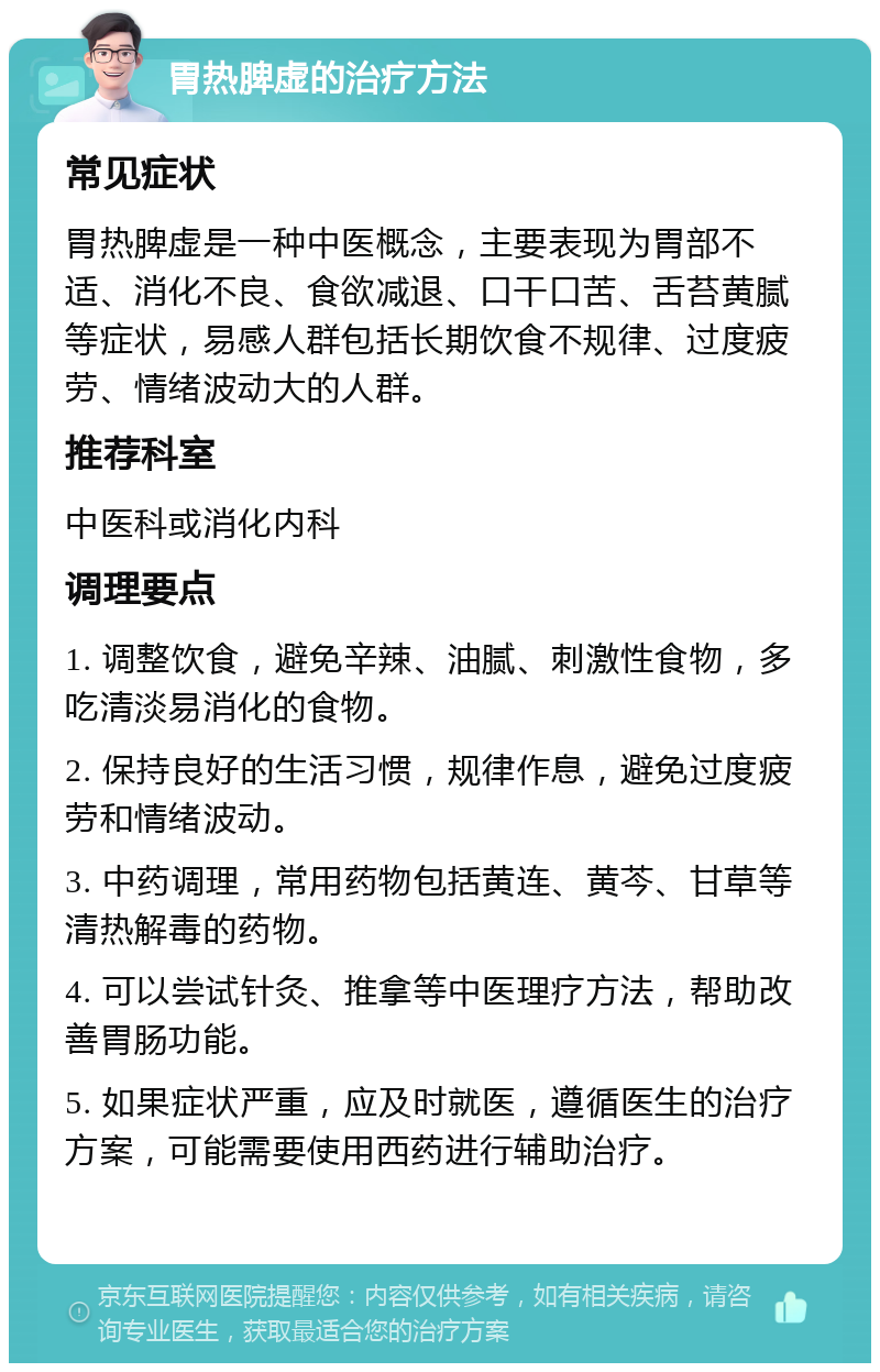 胃热脾虚的治疗方法 常见症状 胃热脾虚是一种中医概念，主要表现为胃部不适、消化不良、食欲减退、口干口苦、舌苔黄腻等症状，易感人群包括长期饮食不规律、过度疲劳、情绪波动大的人群。 推荐科室 中医科或消化内科 调理要点 1. 调整饮食，避免辛辣、油腻、刺激性食物，多吃清淡易消化的食物。 2. 保持良好的生活习惯，规律作息，避免过度疲劳和情绪波动。 3. 中药调理，常用药物包括黄连、黄芩、甘草等清热解毒的药物。 4. 可以尝试针灸、推拿等中医理疗方法，帮助改善胃肠功能。 5. 如果症状严重，应及时就医，遵循医生的治疗方案，可能需要使用西药进行辅助治疗。