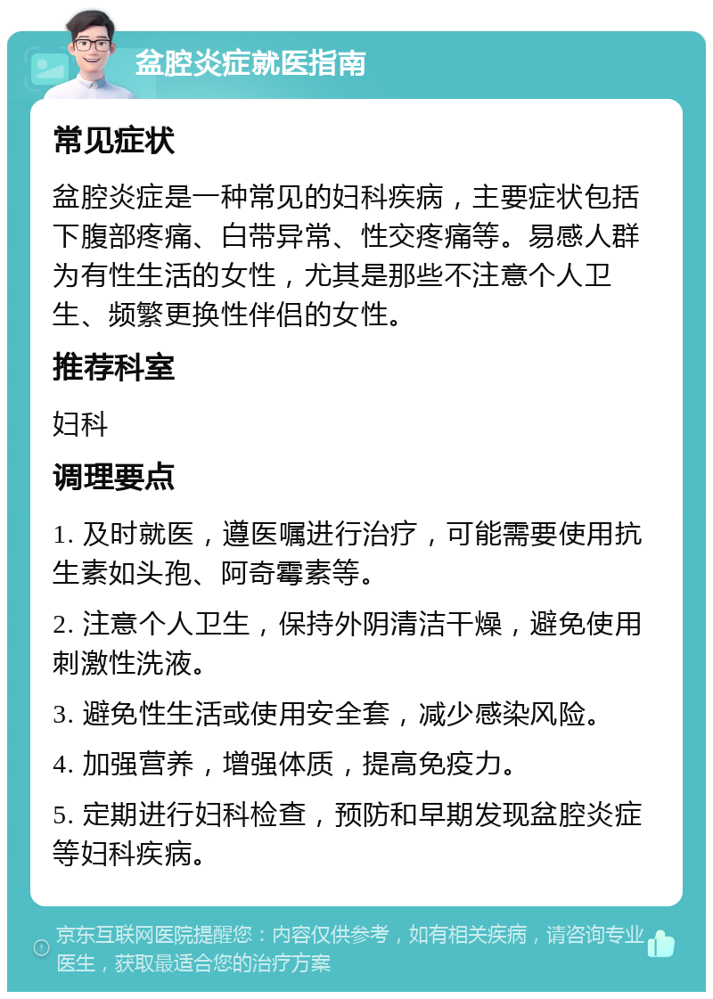 盆腔炎症就医指南 常见症状 盆腔炎症是一种常见的妇科疾病，主要症状包括下腹部疼痛、白带异常、性交疼痛等。易感人群为有性生活的女性，尤其是那些不注意个人卫生、频繁更换性伴侣的女性。 推荐科室 妇科 调理要点 1. 及时就医，遵医嘱进行治疗，可能需要使用抗生素如头孢、阿奇霉素等。 2. 注意个人卫生，保持外阴清洁干燥，避免使用刺激性洗液。 3. 避免性生活或使用安全套，减少感染风险。 4. 加强营养，增强体质，提高免疫力。 5. 定期进行妇科检查，预防和早期发现盆腔炎症等妇科疾病。