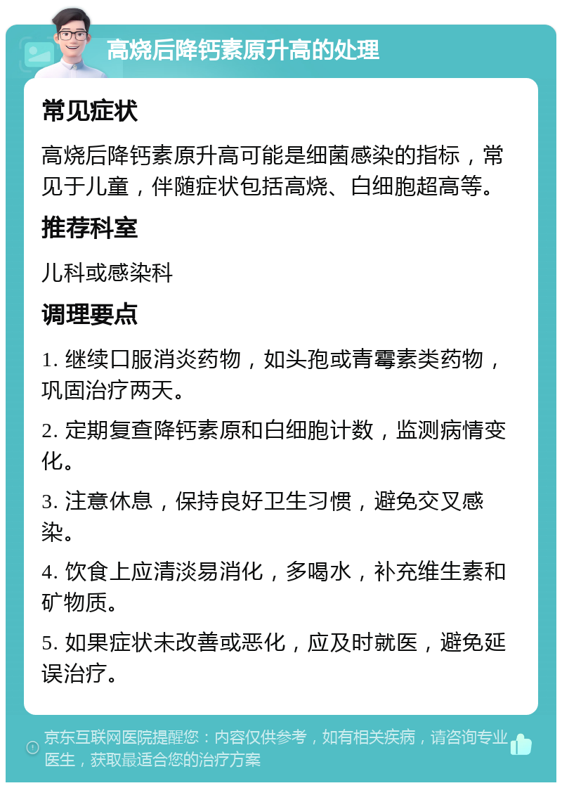 高烧后降钙素原升高的处理 常见症状 高烧后降钙素原升高可能是细菌感染的指标，常见于儿童，伴随症状包括高烧、白细胞超高等。 推荐科室 儿科或感染科 调理要点 1. 继续口服消炎药物，如头孢或青霉素类药物，巩固治疗两天。 2. 定期复查降钙素原和白细胞计数，监测病情变化。 3. 注意休息，保持良好卫生习惯，避免交叉感染。 4. 饮食上应清淡易消化，多喝水，补充维生素和矿物质。 5. 如果症状未改善或恶化，应及时就医，避免延误治疗。