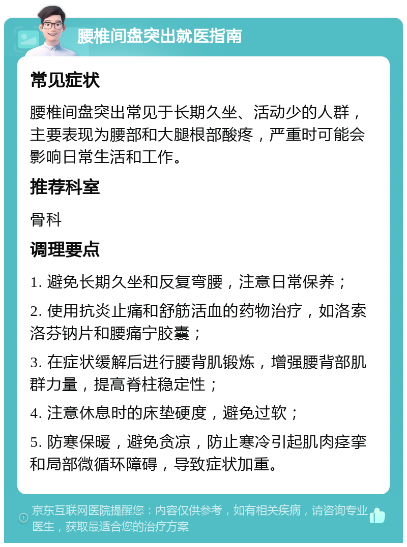 腰椎间盘突出就医指南 常见症状 腰椎间盘突出常见于长期久坐、活动少的人群，主要表现为腰部和大腿根部酸疼，严重时可能会影响日常生活和工作。 推荐科室 骨科 调理要点 1. 避免长期久坐和反复弯腰，注意日常保养； 2. 使用抗炎止痛和舒筋活血的药物治疗，如洛索洛芬钠片和腰痛宁胶囊； 3. 在症状缓解后进行腰背肌锻炼，增强腰背部肌群力量，提高脊柱稳定性； 4. 注意休息时的床垫硬度，避免过软； 5. 防寒保暖，避免贪凉，防止寒冷引起肌肉痉挛和局部微循环障碍，导致症状加重。