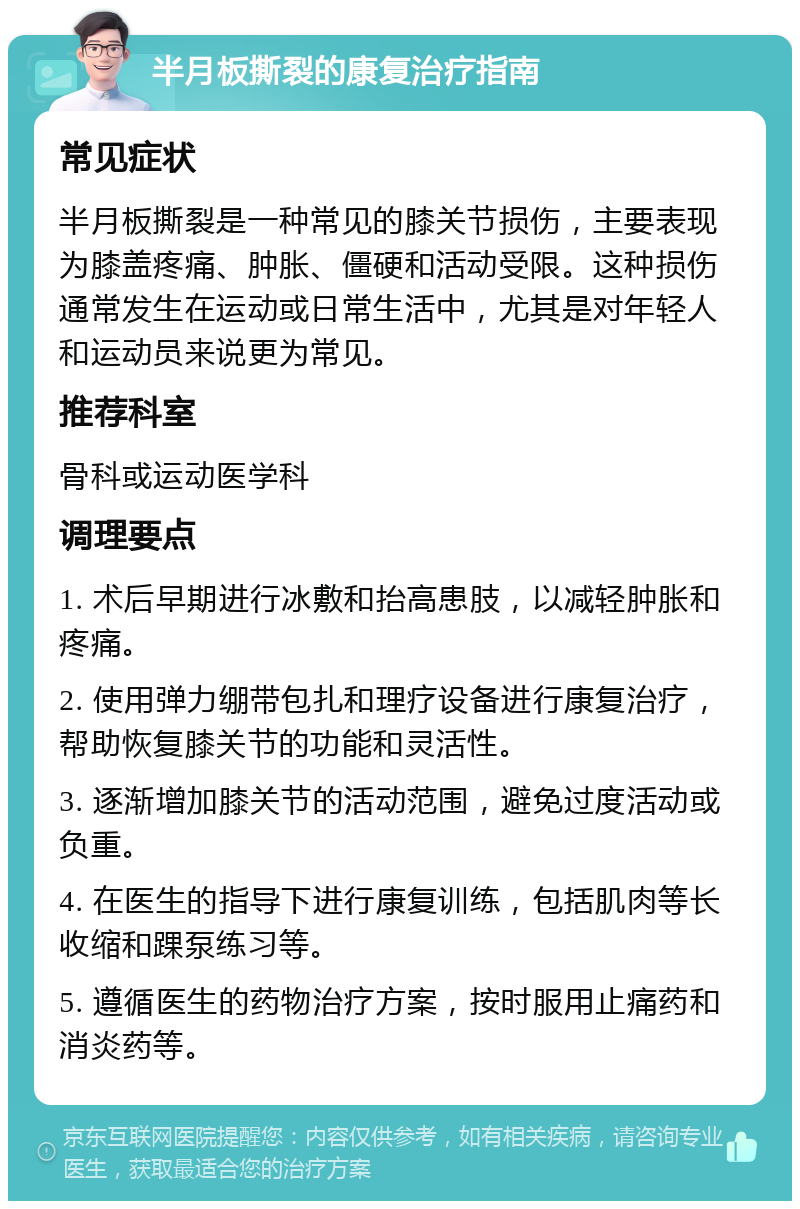 半月板撕裂的康复治疗指南 常见症状 半月板撕裂是一种常见的膝关节损伤，主要表现为膝盖疼痛、肿胀、僵硬和活动受限。这种损伤通常发生在运动或日常生活中，尤其是对年轻人和运动员来说更为常见。 推荐科室 骨科或运动医学科 调理要点 1. 术后早期进行冰敷和抬高患肢，以减轻肿胀和疼痛。 2. 使用弹力绷带包扎和理疗设备进行康复治疗，帮助恢复膝关节的功能和灵活性。 3. 逐渐增加膝关节的活动范围，避免过度活动或负重。 4. 在医生的指导下进行康复训练，包括肌肉等长收缩和踝泵练习等。 5. 遵循医生的药物治疗方案，按时服用止痛药和消炎药等。