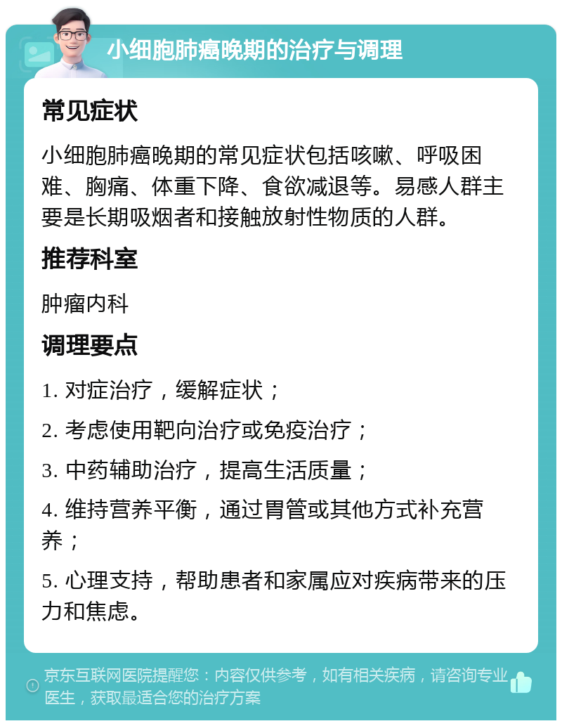 小细胞肺癌晚期的治疗与调理 常见症状 小细胞肺癌晚期的常见症状包括咳嗽、呼吸困难、胸痛、体重下降、食欲减退等。易感人群主要是长期吸烟者和接触放射性物质的人群。 推荐科室 肿瘤内科 调理要点 1. 对症治疗，缓解症状； 2. 考虑使用靶向治疗或免疫治疗； 3. 中药辅助治疗，提高生活质量； 4. 维持营养平衡，通过胃管或其他方式补充营养； 5. 心理支持，帮助患者和家属应对疾病带来的压力和焦虑。