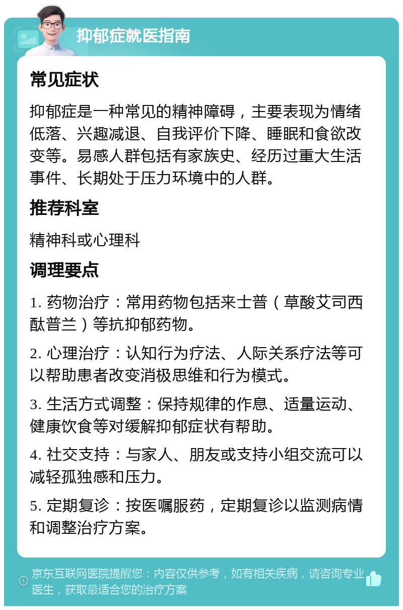 抑郁症就医指南 常见症状 抑郁症是一种常见的精神障碍，主要表现为情绪低落、兴趣减退、自我评价下降、睡眠和食欲改变等。易感人群包括有家族史、经历过重大生活事件、长期处于压力环境中的人群。 推荐科室 精神科或心理科 调理要点 1. 药物治疗：常用药物包括来士普（草酸艾司西酞普兰）等抗抑郁药物。 2. 心理治疗：认知行为疗法、人际关系疗法等可以帮助患者改变消极思维和行为模式。 3. 生活方式调整：保持规律的作息、适量运动、健康饮食等对缓解抑郁症状有帮助。 4. 社交支持：与家人、朋友或支持小组交流可以减轻孤独感和压力。 5. 定期复诊：按医嘱服药，定期复诊以监测病情和调整治疗方案。