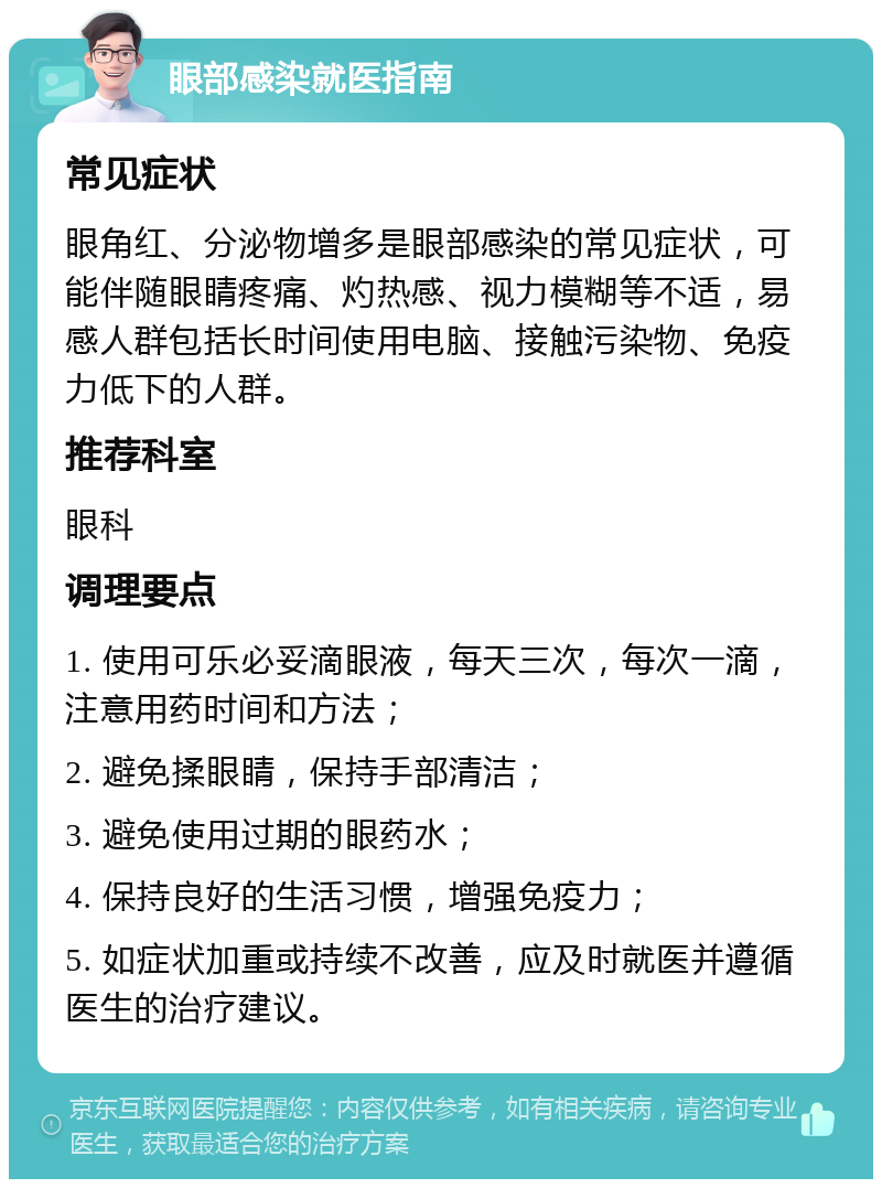 眼部感染就医指南 常见症状 眼角红、分泌物增多是眼部感染的常见症状，可能伴随眼睛疼痛、灼热感、视力模糊等不适，易感人群包括长时间使用电脑、接触污染物、免疫力低下的人群。 推荐科室 眼科 调理要点 1. 使用可乐必妥滴眼液，每天三次，每次一滴，注意用药时间和方法； 2. 避免揉眼睛，保持手部清洁； 3. 避免使用过期的眼药水； 4. 保持良好的生活习惯，增强免疫力； 5. 如症状加重或持续不改善，应及时就医并遵循医生的治疗建议。