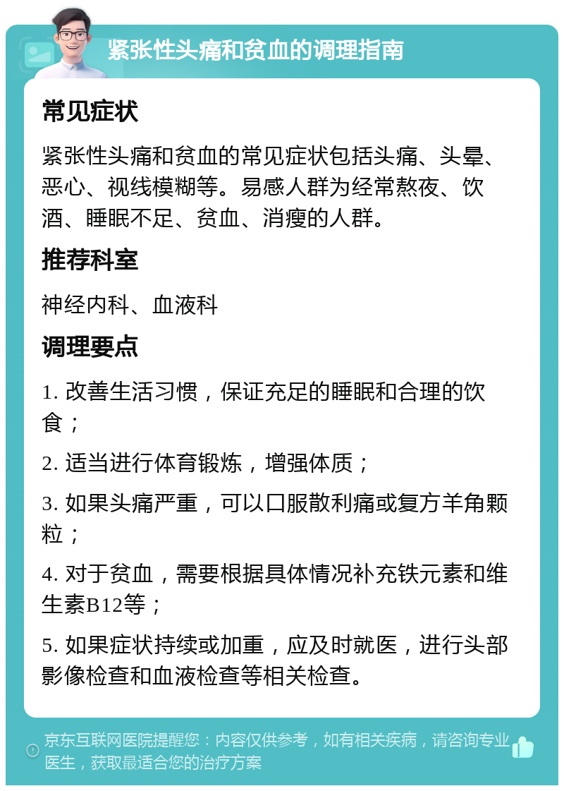 紧张性头痛和贫血的调理指南 常见症状 紧张性头痛和贫血的常见症状包括头痛、头晕、恶心、视线模糊等。易感人群为经常熬夜、饮酒、睡眠不足、贫血、消瘦的人群。 推荐科室 神经内科、血液科 调理要点 1. 改善生活习惯，保证充足的睡眠和合理的饮食； 2. 适当进行体育锻炼，增强体质； 3. 如果头痛严重，可以口服散利痛或复方羊角颗粒； 4. 对于贫血，需要根据具体情况补充铁元素和维生素B12等； 5. 如果症状持续或加重，应及时就医，进行头部影像检查和血液检查等相关检查。