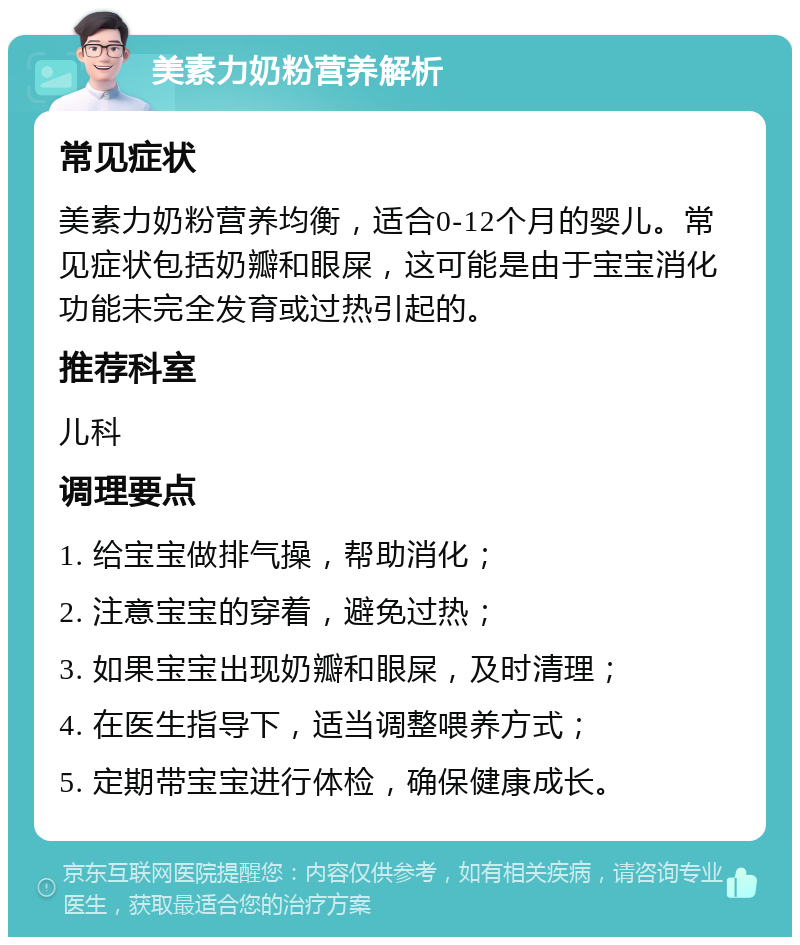 美素力奶粉营养解析 常见症状 美素力奶粉营养均衡，适合0-12个月的婴儿。常见症状包括奶瓣和眼屎，这可能是由于宝宝消化功能未完全发育或过热引起的。 推荐科室 儿科 调理要点 1. 给宝宝做排气操，帮助消化； 2. 注意宝宝的穿着，避免过热； 3. 如果宝宝出现奶瓣和眼屎，及时清理； 4. 在医生指导下，适当调整喂养方式； 5. 定期带宝宝进行体检，确保健康成长。