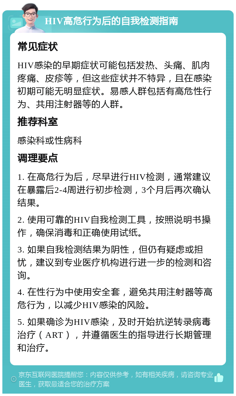 HIV高危行为后的自我检测指南 常见症状 HIV感染的早期症状可能包括发热、头痛、肌肉疼痛、皮疹等，但这些症状并不特异，且在感染初期可能无明显症状。易感人群包括有高危性行为、共用注射器等的人群。 推荐科室 感染科或性病科 调理要点 1. 在高危行为后，尽早进行HIV检测，通常建议在暴露后2-4周进行初步检测，3个月后再次确认结果。 2. 使用可靠的HIV自我检测工具，按照说明书操作，确保消毒和正确使用试纸。 3. 如果自我检测结果为阴性，但仍有疑虑或担忧，建议到专业医疗机构进行进一步的检测和咨询。 4. 在性行为中使用安全套，避免共用注射器等高危行为，以减少HIV感染的风险。 5. 如果确诊为HIV感染，及时开始抗逆转录病毒治疗（ART），并遵循医生的指导进行长期管理和治疗。