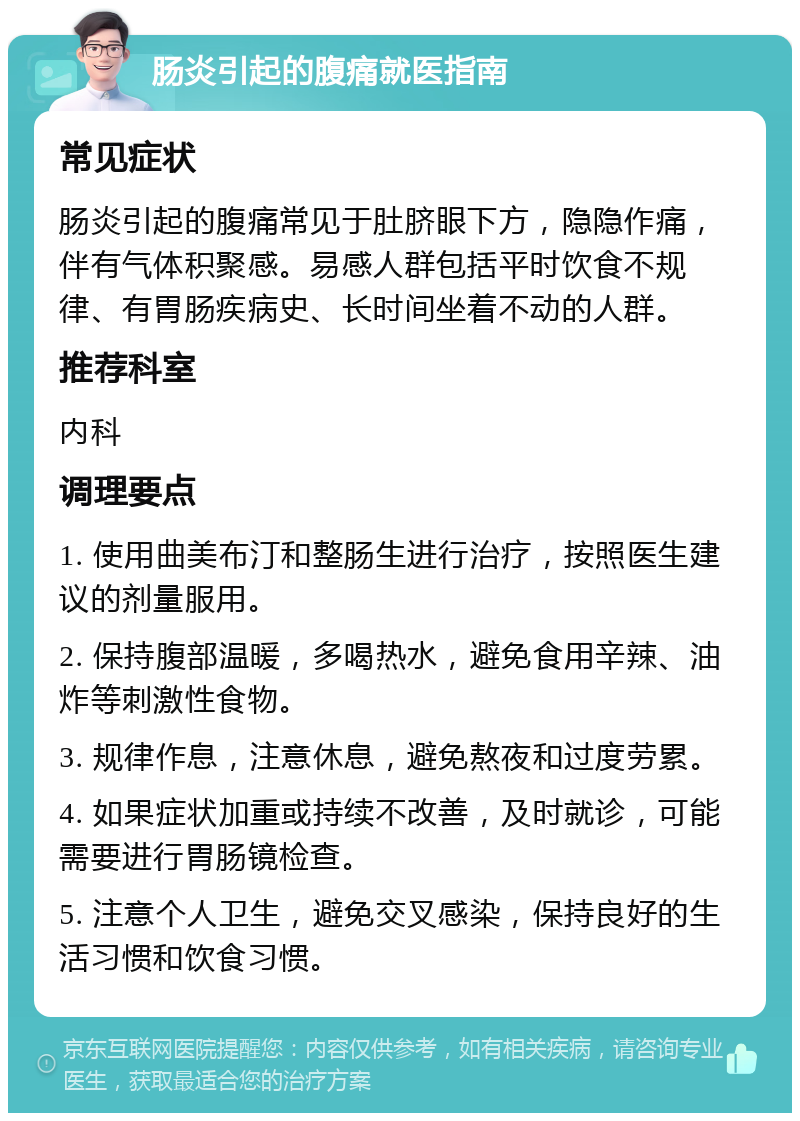 肠炎引起的腹痛就医指南 常见症状 肠炎引起的腹痛常见于肚脐眼下方，隐隐作痛，伴有气体积聚感。易感人群包括平时饮食不规律、有胃肠疾病史、长时间坐着不动的人群。 推荐科室 内科 调理要点 1. 使用曲美布汀和整肠生进行治疗，按照医生建议的剂量服用。 2. 保持腹部温暖，多喝热水，避免食用辛辣、油炸等刺激性食物。 3. 规律作息，注意休息，避免熬夜和过度劳累。 4. 如果症状加重或持续不改善，及时就诊，可能需要进行胃肠镜检查。 5. 注意个人卫生，避免交叉感染，保持良好的生活习惯和饮食习惯。