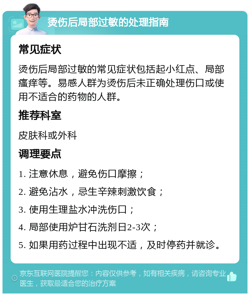 烫伤后局部过敏的处理指南 常见症状 烫伤后局部过敏的常见症状包括起小红点、局部瘙痒等。易感人群为烫伤后未正确处理伤口或使用不适合的药物的人群。 推荐科室 皮肤科或外科 调理要点 1. 注意休息，避免伤口摩擦； 2. 避免沾水，忌生辛辣刺激饮食； 3. 使用生理盐水冲洗伤口； 4. 局部使用炉甘石洗剂日2-3次； 5. 如果用药过程中出现不适，及时停药并就诊。