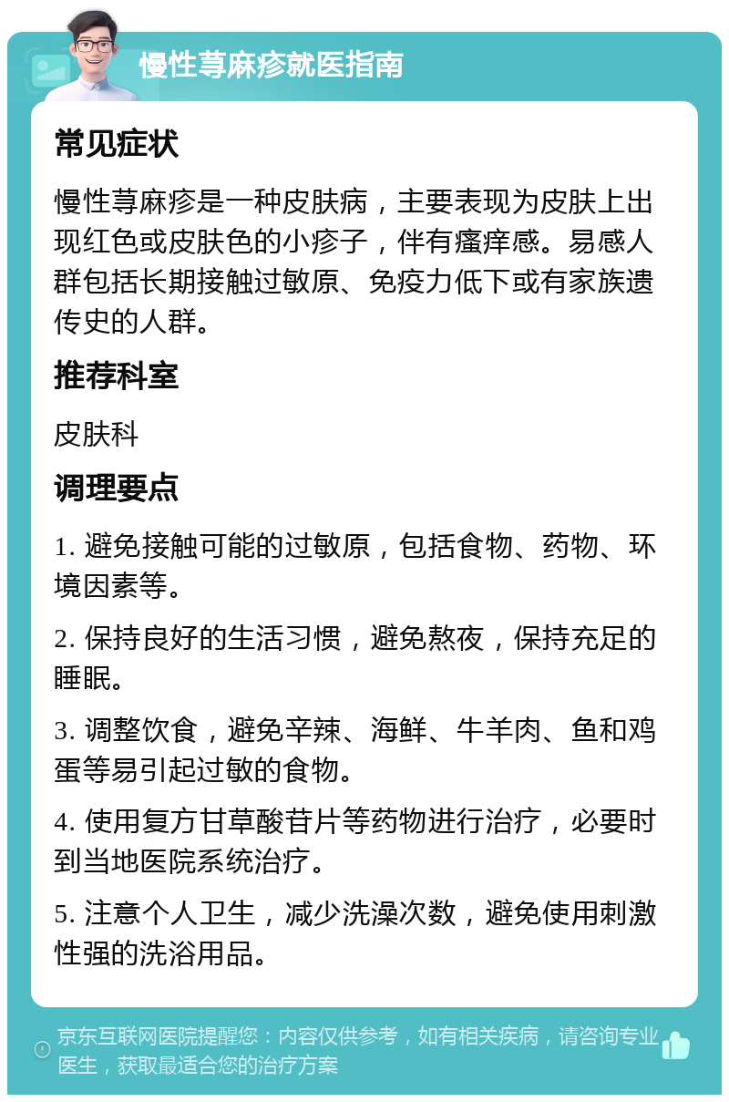 慢性荨麻疹就医指南 常见症状 慢性荨麻疹是一种皮肤病，主要表现为皮肤上出现红色或皮肤色的小疹子，伴有瘙痒感。易感人群包括长期接触过敏原、免疫力低下或有家族遗传史的人群。 推荐科室 皮肤科 调理要点 1. 避免接触可能的过敏原，包括食物、药物、环境因素等。 2. 保持良好的生活习惯，避免熬夜，保持充足的睡眠。 3. 调整饮食，避免辛辣、海鲜、牛羊肉、鱼和鸡蛋等易引起过敏的食物。 4. 使用复方甘草酸苷片等药物进行治疗，必要时到当地医院系统治疗。 5. 注意个人卫生，减少洗澡次数，避免使用刺激性强的洗浴用品。