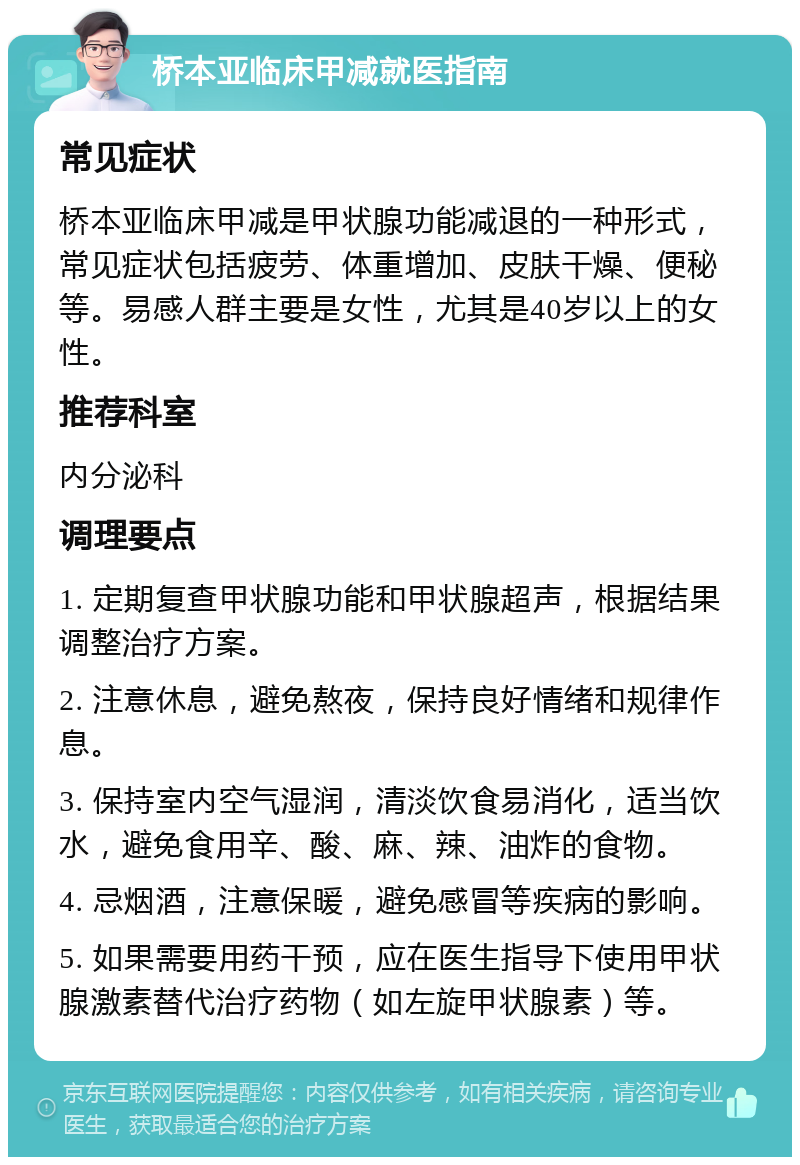 桥本亚临床甲减就医指南 常见症状 桥本亚临床甲减是甲状腺功能减退的一种形式，常见症状包括疲劳、体重增加、皮肤干燥、便秘等。易感人群主要是女性，尤其是40岁以上的女性。 推荐科室 内分泌科 调理要点 1. 定期复查甲状腺功能和甲状腺超声，根据结果调整治疗方案。 2. 注意休息，避免熬夜，保持良好情绪和规律作息。 3. 保持室内空气湿润，清淡饮食易消化，适当饮水，避免食用辛、酸、麻、辣、油炸的食物。 4. 忌烟酒，注意保暖，避免感冒等疾病的影响。 5. 如果需要用药干预，应在医生指导下使用甲状腺激素替代治疗药物（如左旋甲状腺素）等。