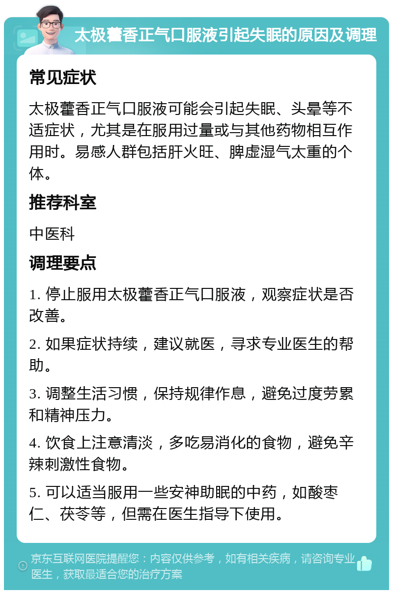 太极藿香正气口服液引起失眠的原因及调理 常见症状 太极藿香正气口服液可能会引起失眠、头晕等不适症状，尤其是在服用过量或与其他药物相互作用时。易感人群包括肝火旺、脾虚湿气太重的个体。 推荐科室 中医科 调理要点 1. 停止服用太极藿香正气口服液，观察症状是否改善。 2. 如果症状持续，建议就医，寻求专业医生的帮助。 3. 调整生活习惯，保持规律作息，避免过度劳累和精神压力。 4. 饮食上注意清淡，多吃易消化的食物，避免辛辣刺激性食物。 5. 可以适当服用一些安神助眠的中药，如酸枣仁、茯苓等，但需在医生指导下使用。