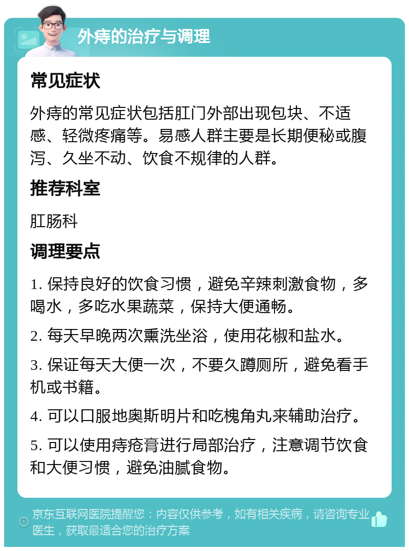 外痔的治疗与调理 常见症状 外痔的常见症状包括肛门外部出现包块、不适感、轻微疼痛等。易感人群主要是长期便秘或腹泻、久坐不动、饮食不规律的人群。 推荐科室 肛肠科 调理要点 1. 保持良好的饮食习惯，避免辛辣刺激食物，多喝水，多吃水果蔬菜，保持大便通畅。 2. 每天早晚两次熏洗坐浴，使用花椒和盐水。 3. 保证每天大便一次，不要久蹲厕所，避免看手机或书籍。 4. 可以口服地奥斯明片和吃槐角丸来辅助治疗。 5. 可以使用痔疮膏进行局部治疗，注意调节饮食和大便习惯，避免油腻食物。