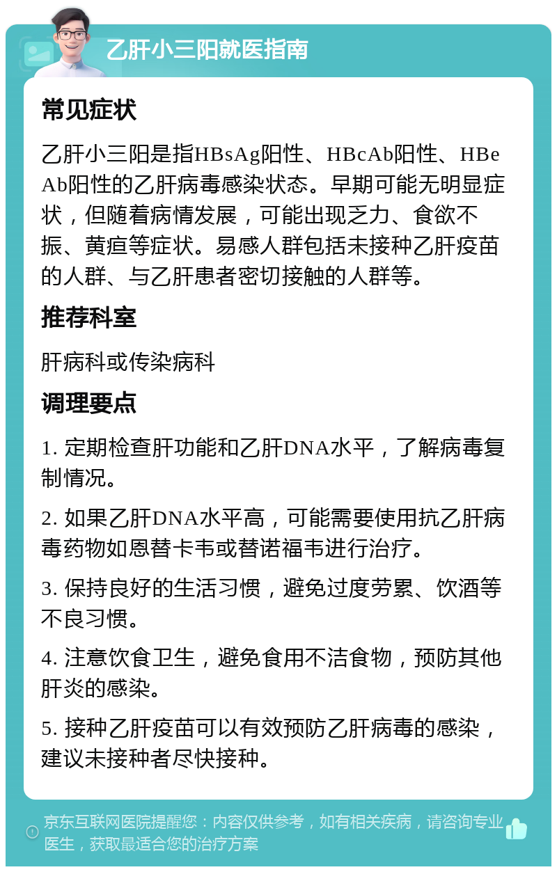 乙肝小三阳就医指南 常见症状 乙肝小三阳是指HBsAg阳性、HBcAb阳性、HBeAb阳性的乙肝病毒感染状态。早期可能无明显症状，但随着病情发展，可能出现乏力、食欲不振、黄疸等症状。易感人群包括未接种乙肝疫苗的人群、与乙肝患者密切接触的人群等。 推荐科室 肝病科或传染病科 调理要点 1. 定期检查肝功能和乙肝DNA水平，了解病毒复制情况。 2. 如果乙肝DNA水平高，可能需要使用抗乙肝病毒药物如恩替卡韦或替诺福韦进行治疗。 3. 保持良好的生活习惯，避免过度劳累、饮酒等不良习惯。 4. 注意饮食卫生，避免食用不洁食物，预防其他肝炎的感染。 5. 接种乙肝疫苗可以有效预防乙肝病毒的感染，建议未接种者尽快接种。