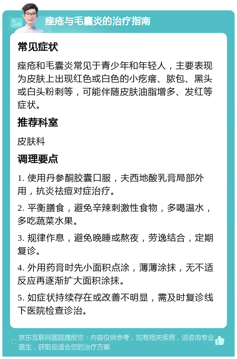 痤疮与毛囊炎的治疗指南 常见症状 痤疮和毛囊炎常见于青少年和年轻人，主要表现为皮肤上出现红色或白色的小疙瘩、脓包、黑头或白头粉刺等，可能伴随皮肤油脂增多、发红等症状。 推荐科室 皮肤科 调理要点 1. 使用丹参酮胶囊口服，夫西地酸乳膏局部外用，抗炎祛痘对症治疗。 2. 平衡膳食，避免辛辣刺激性食物，多喝温水，多吃蔬菜水果。 3. 规律作息，避免晚睡或熬夜，劳逸结合，定期复诊。 4. 外用药膏时先小面积点涂，薄薄涂抹，无不适反应再逐渐扩大面积涂抹。 5. 如症状持续存在或改善不明显，需及时复诊线下医院检查诊治。