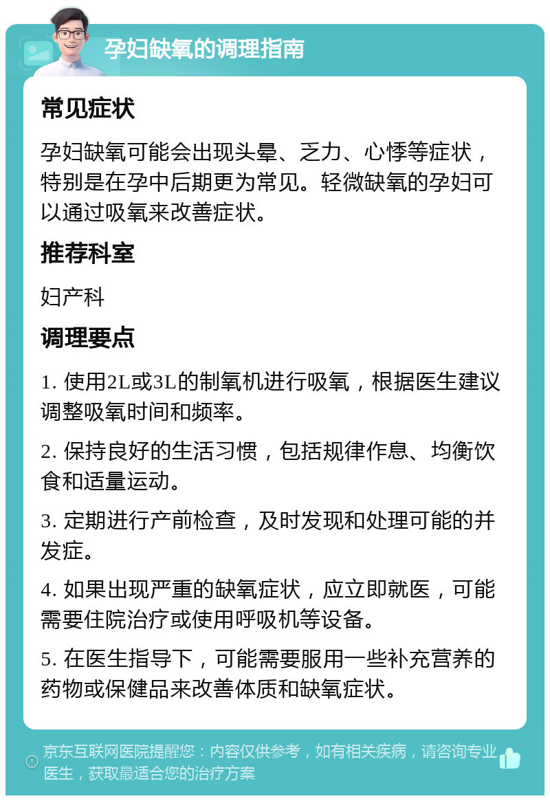 孕妇缺氧的调理指南 常见症状 孕妇缺氧可能会出现头晕、乏力、心悸等症状，特别是在孕中后期更为常见。轻微缺氧的孕妇可以通过吸氧来改善症状。 推荐科室 妇产科 调理要点 1. 使用2L或3L的制氧机进行吸氧，根据医生建议调整吸氧时间和频率。 2. 保持良好的生活习惯，包括规律作息、均衡饮食和适量运动。 3. 定期进行产前检查，及时发现和处理可能的并发症。 4. 如果出现严重的缺氧症状，应立即就医，可能需要住院治疗或使用呼吸机等设备。 5. 在医生指导下，可能需要服用一些补充营养的药物或保健品来改善体质和缺氧症状。