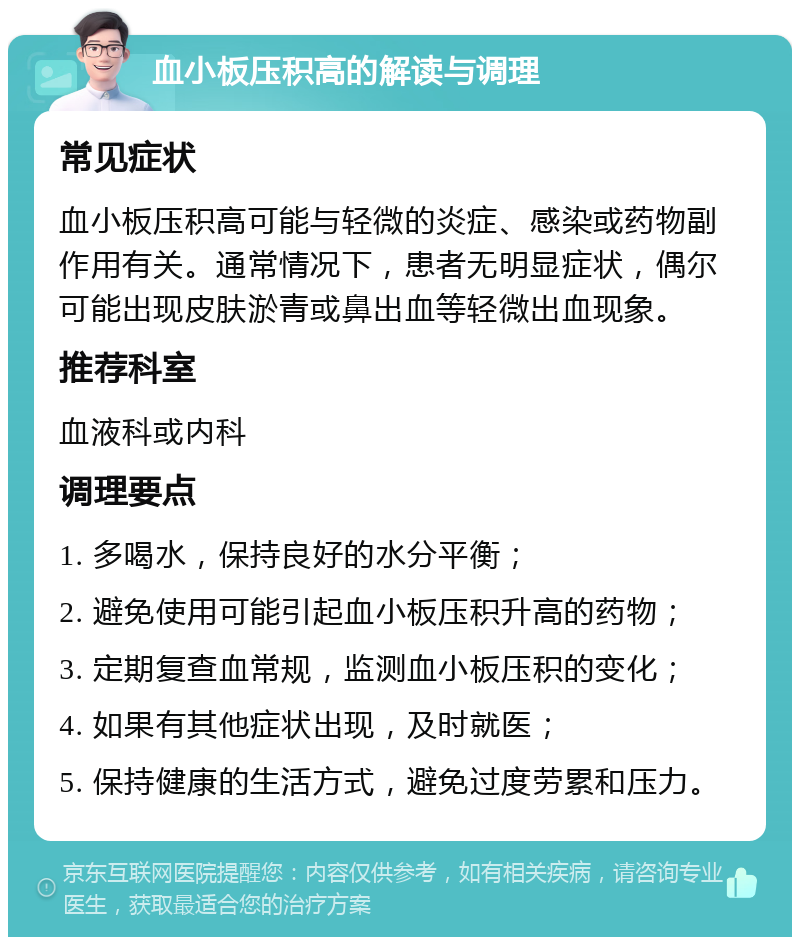 血小板压积高的解读与调理 常见症状 血小板压积高可能与轻微的炎症、感染或药物副作用有关。通常情况下，患者无明显症状，偶尔可能出现皮肤淤青或鼻出血等轻微出血现象。 推荐科室 血液科或内科 调理要点 1. 多喝水，保持良好的水分平衡； 2. 避免使用可能引起血小板压积升高的药物； 3. 定期复查血常规，监测血小板压积的变化； 4. 如果有其他症状出现，及时就医； 5. 保持健康的生活方式，避免过度劳累和压力。