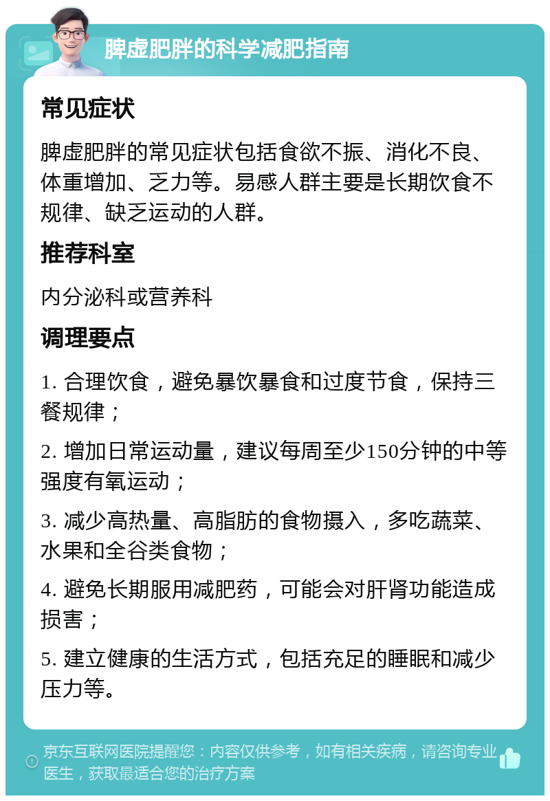 脾虚肥胖的科学减肥指南 常见症状 脾虚肥胖的常见症状包括食欲不振、消化不良、体重增加、乏力等。易感人群主要是长期饮食不规律、缺乏运动的人群。 推荐科室 内分泌科或营养科 调理要点 1. 合理饮食，避免暴饮暴食和过度节食，保持三餐规律； 2. 增加日常运动量，建议每周至少150分钟的中等强度有氧运动； 3. 减少高热量、高脂肪的食物摄入，多吃蔬菜、水果和全谷类食物； 4. 避免长期服用减肥药，可能会对肝肾功能造成损害； 5. 建立健康的生活方式，包括充足的睡眠和减少压力等。