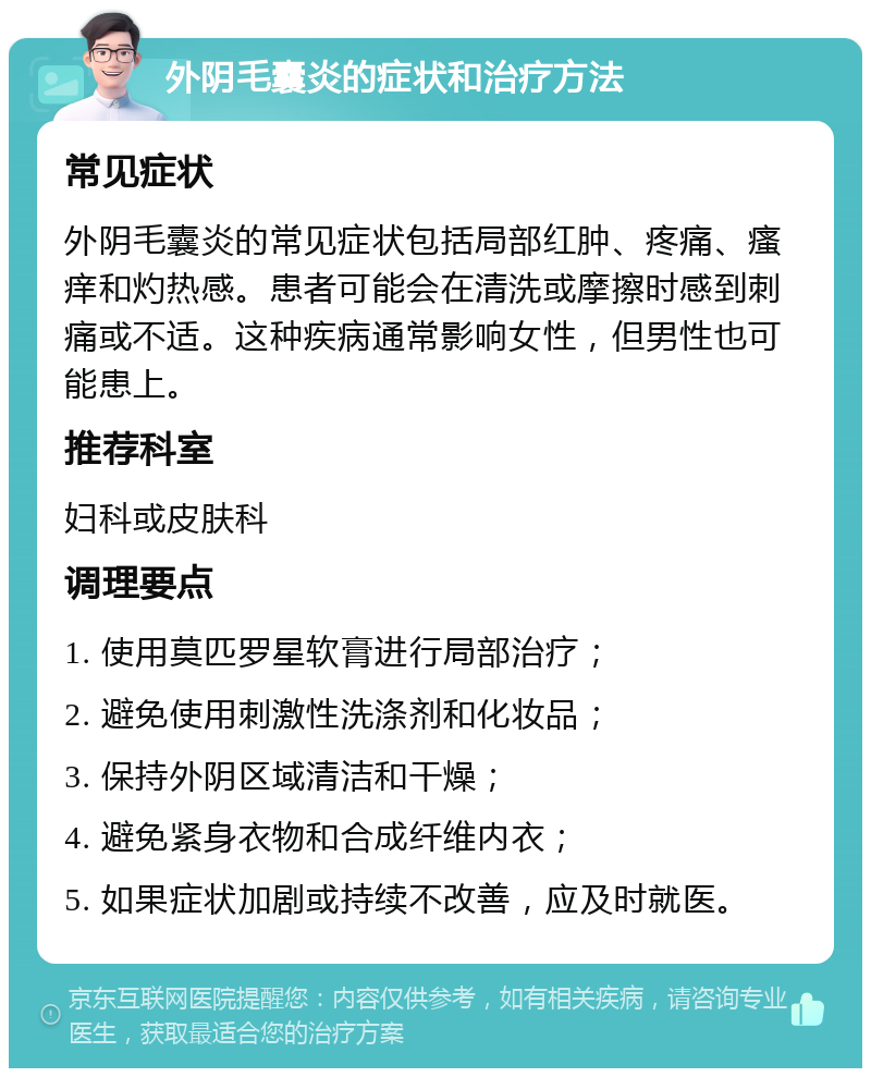 外阴毛囊炎的症状和治疗方法 常见症状 外阴毛囊炎的常见症状包括局部红肿、疼痛、瘙痒和灼热感。患者可能会在清洗或摩擦时感到刺痛或不适。这种疾病通常影响女性，但男性也可能患上。 推荐科室 妇科或皮肤科 调理要点 1. 使用莫匹罗星软膏进行局部治疗； 2. 避免使用刺激性洗涤剂和化妆品； 3. 保持外阴区域清洁和干燥； 4. 避免紧身衣物和合成纤维内衣； 5. 如果症状加剧或持续不改善，应及时就医。