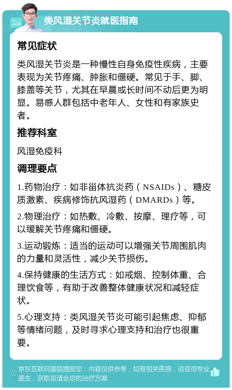 类风湿关节炎就医指南 常见症状 类风湿关节炎是一种慢性自身免疫性疾病，主要表现为关节疼痛、肿胀和僵硬。常见于手、脚、膝盖等关节，尤其在早晨或长时间不动后更为明显。易感人群包括中老年人、女性和有家族史者。 推荐科室 风湿免疫科 调理要点 1.药物治疗：如非甾体抗炎药（NSAIDs）、糖皮质激素、疾病修饰抗风湿药（DMARDs）等。 2.物理治疗：如热敷、冷敷、按摩、理疗等，可以缓解关节疼痛和僵硬。 3.运动锻炼：适当的运动可以增强关节周围肌肉的力量和灵活性，减少关节损伤。 4.保持健康的生活方式：如戒烟、控制体重、合理饮食等，有助于改善整体健康状况和减轻症状。 5.心理支持：类风湿关节炎可能引起焦虑、抑郁等情绪问题，及时寻求心理支持和治疗也很重要。