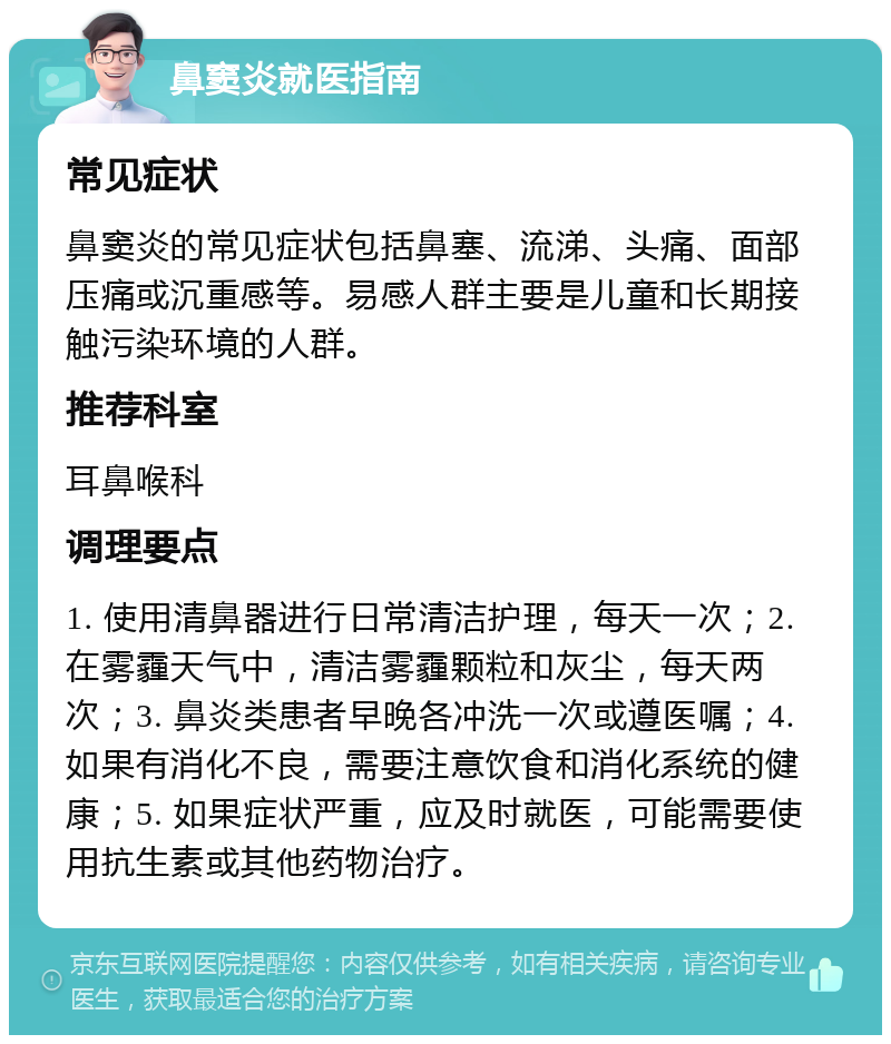 鼻窦炎就医指南 常见症状 鼻窦炎的常见症状包括鼻塞、流涕、头痛、面部压痛或沉重感等。易感人群主要是儿童和长期接触污染环境的人群。 推荐科室 耳鼻喉科 调理要点 1. 使用清鼻器进行日常清洁护理，每天一次；2. 在雾霾天气中，清洁雾霾颗粒和灰尘，每天两次；3. 鼻炎类患者早晚各冲洗一次或遵医嘱；4. 如果有消化不良，需要注意饮食和消化系统的健康；5. 如果症状严重，应及时就医，可能需要使用抗生素或其他药物治疗。