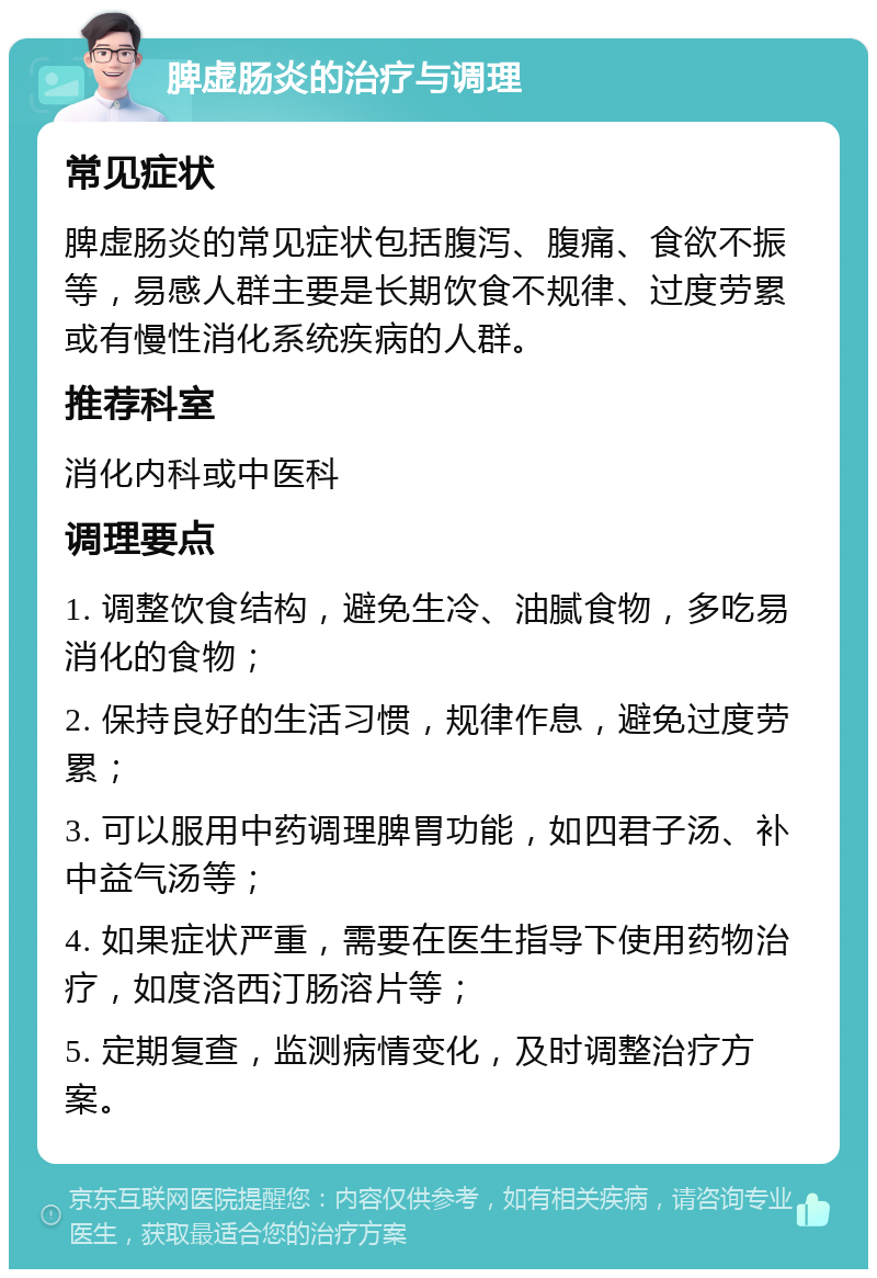 脾虚肠炎的治疗与调理 常见症状 脾虚肠炎的常见症状包括腹泻、腹痛、食欲不振等，易感人群主要是长期饮食不规律、过度劳累或有慢性消化系统疾病的人群。 推荐科室 消化内科或中医科 调理要点 1. 调整饮食结构，避免生冷、油腻食物，多吃易消化的食物； 2. 保持良好的生活习惯，规律作息，避免过度劳累； 3. 可以服用中药调理脾胃功能，如四君子汤、补中益气汤等； 4. 如果症状严重，需要在医生指导下使用药物治疗，如度洛西汀肠溶片等； 5. 定期复查，监测病情变化，及时调整治疗方案。