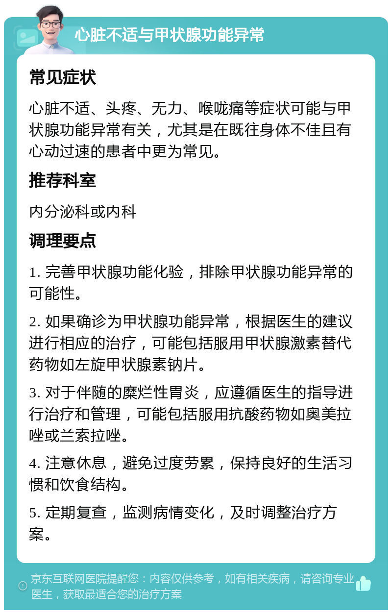 心脏不适与甲状腺功能异常 常见症状 心脏不适、头疼、无力、喉咙痛等症状可能与甲状腺功能异常有关，尤其是在既往身体不佳且有心动过速的患者中更为常见。 推荐科室 内分泌科或内科 调理要点 1. 完善甲状腺功能化验，排除甲状腺功能异常的可能性。 2. 如果确诊为甲状腺功能异常，根据医生的建议进行相应的治疗，可能包括服用甲状腺激素替代药物如左旋甲状腺素钠片。 3. 对于伴随的糜烂性胃炎，应遵循医生的指导进行治疗和管理，可能包括服用抗酸药物如奥美拉唑或兰索拉唑。 4. 注意休息，避免过度劳累，保持良好的生活习惯和饮食结构。 5. 定期复查，监测病情变化，及时调整治疗方案。