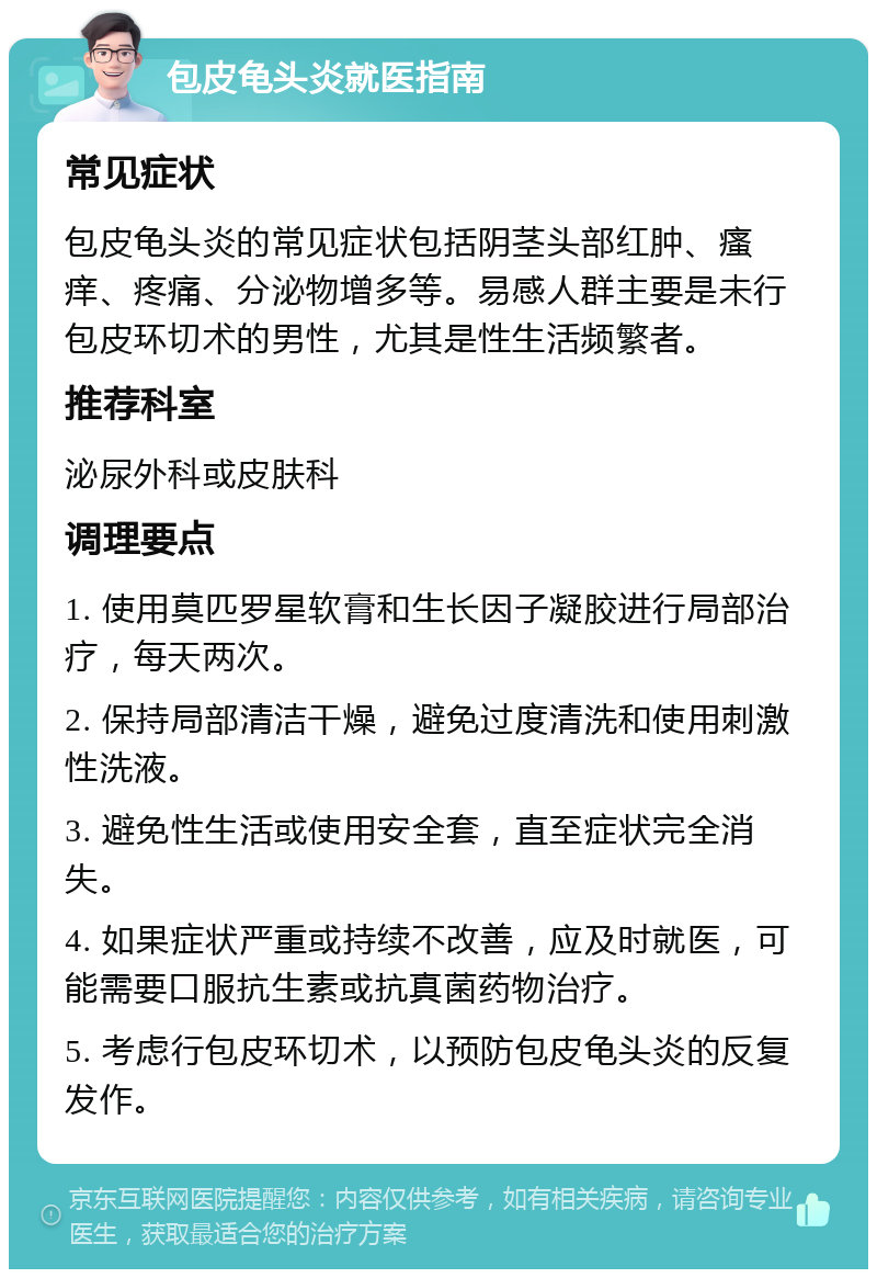 包皮龟头炎就医指南 常见症状 包皮龟头炎的常见症状包括阴茎头部红肿、瘙痒、疼痛、分泌物增多等。易感人群主要是未行包皮环切术的男性，尤其是性生活频繁者。 推荐科室 泌尿外科或皮肤科 调理要点 1. 使用莫匹罗星软膏和生长因子凝胶进行局部治疗，每天两次。 2. 保持局部清洁干燥，避免过度清洗和使用刺激性洗液。 3. 避免性生活或使用安全套，直至症状完全消失。 4. 如果症状严重或持续不改善，应及时就医，可能需要口服抗生素或抗真菌药物治疗。 5. 考虑行包皮环切术，以预防包皮龟头炎的反复发作。