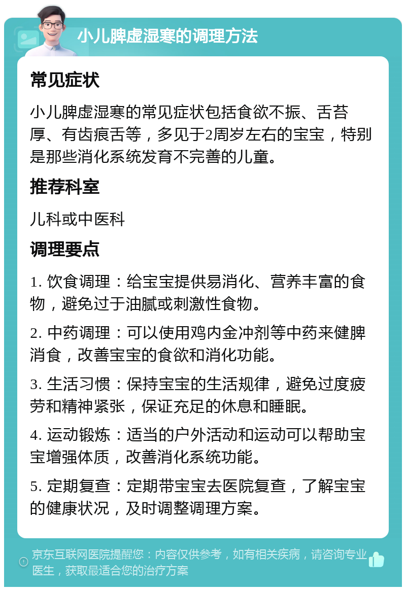 小儿脾虚湿寒的调理方法 常见症状 小儿脾虚湿寒的常见症状包括食欲不振、舌苔厚、有齿痕舌等，多见于2周岁左右的宝宝，特别是那些消化系统发育不完善的儿童。 推荐科室 儿科或中医科 调理要点 1. 饮食调理：给宝宝提供易消化、营养丰富的食物，避免过于油腻或刺激性食物。 2. 中药调理：可以使用鸡内金冲剂等中药来健脾消食，改善宝宝的食欲和消化功能。 3. 生活习惯：保持宝宝的生活规律，避免过度疲劳和精神紧张，保证充足的休息和睡眠。 4. 运动锻炼：适当的户外活动和运动可以帮助宝宝增强体质，改善消化系统功能。 5. 定期复查：定期带宝宝去医院复查，了解宝宝的健康状况，及时调整调理方案。