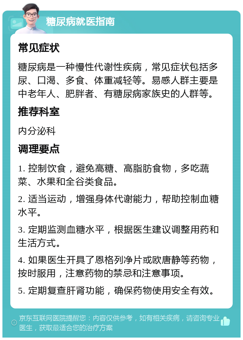 糖尿病就医指南 常见症状 糖尿病是一种慢性代谢性疾病，常见症状包括多尿、口渴、多食、体重减轻等。易感人群主要是中老年人、肥胖者、有糖尿病家族史的人群等。 推荐科室 内分泌科 调理要点 1. 控制饮食，避免高糖、高脂肪食物，多吃蔬菜、水果和全谷类食品。 2. 适当运动，增强身体代谢能力，帮助控制血糖水平。 3. 定期监测血糖水平，根据医生建议调整用药和生活方式。 4. 如果医生开具了恩格列净片或欧唐静等药物，按时服用，注意药物的禁忌和注意事项。 5. 定期复查肝肾功能，确保药物使用安全有效。