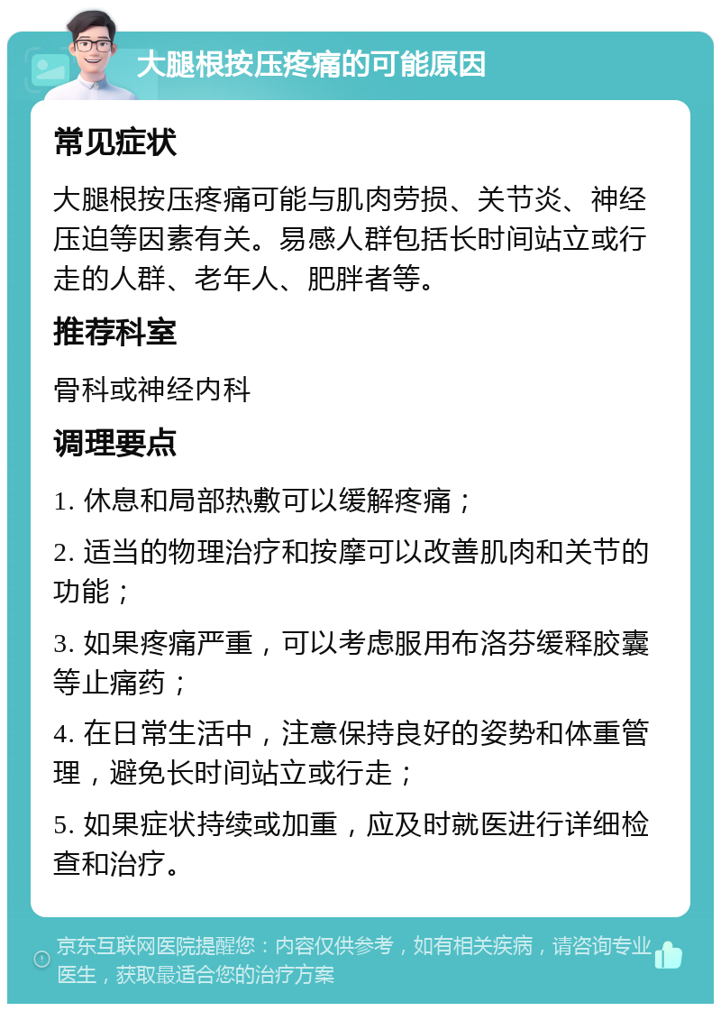 大腿根按压疼痛的可能原因 常见症状 大腿根按压疼痛可能与肌肉劳损、关节炎、神经压迫等因素有关。易感人群包括长时间站立或行走的人群、老年人、肥胖者等。 推荐科室 骨科或神经内科 调理要点 1. 休息和局部热敷可以缓解疼痛； 2. 适当的物理治疗和按摩可以改善肌肉和关节的功能； 3. 如果疼痛严重，可以考虑服用布洛芬缓释胶囊等止痛药； 4. 在日常生活中，注意保持良好的姿势和体重管理，避免长时间站立或行走； 5. 如果症状持续或加重，应及时就医进行详细检查和治疗。