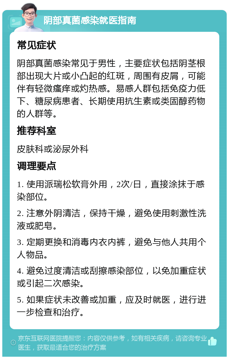 阴部真菌感染就医指南 常见症状 阴部真菌感染常见于男性，主要症状包括阴茎根部出现大片或小凸起的红斑，周围有皮屑，可能伴有轻微瘙痒或灼热感。易感人群包括免疫力低下、糖尿病患者、长期使用抗生素或类固醇药物的人群等。 推荐科室 皮肤科或泌尿外科 调理要点 1. 使用派瑞松软膏外用，2次/日，直接涂抹于感染部位。 2. 注意外阴清洁，保持干燥，避免使用刺激性洗液或肥皂。 3. 定期更换和消毒内衣内裤，避免与他人共用个人物品。 4. 避免过度清洁或刮擦感染部位，以免加重症状或引起二次感染。 5. 如果症状未改善或加重，应及时就医，进行进一步检查和治疗。