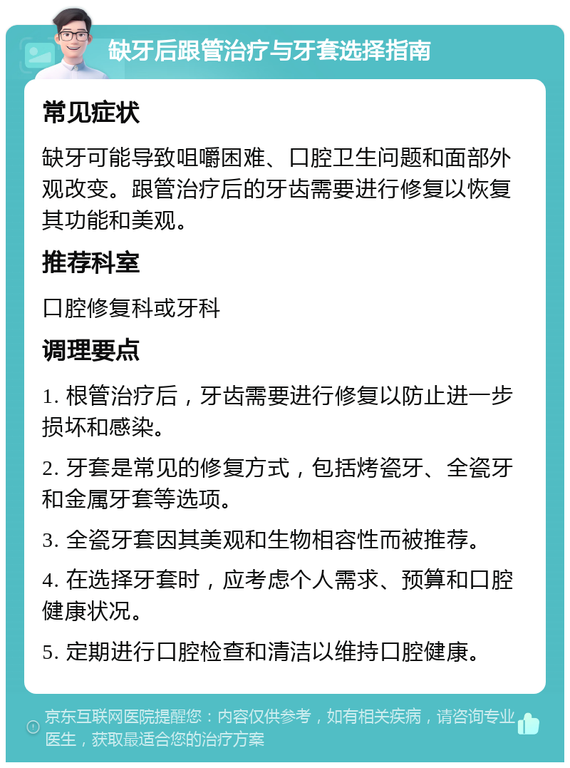 缺牙后跟管治疗与牙套选择指南 常见症状 缺牙可能导致咀嚼困难、口腔卫生问题和面部外观改变。跟管治疗后的牙齿需要进行修复以恢复其功能和美观。 推荐科室 口腔修复科或牙科 调理要点 1. 根管治疗后，牙齿需要进行修复以防止进一步损坏和感染。 2. 牙套是常见的修复方式，包括烤瓷牙、全瓷牙和金属牙套等选项。 3. 全瓷牙套因其美观和生物相容性而被推荐。 4. 在选择牙套时，应考虑个人需求、预算和口腔健康状况。 5. 定期进行口腔检查和清洁以维持口腔健康。