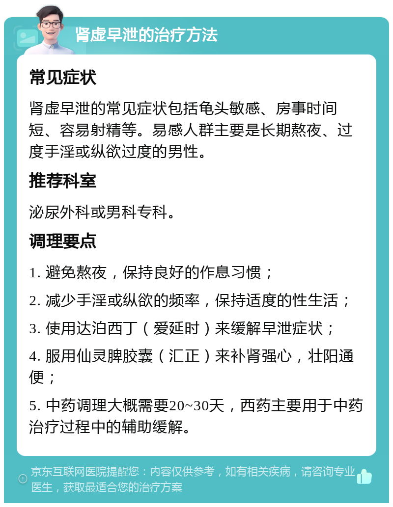 肾虚早泄的治疗方法 常见症状 肾虚早泄的常见症状包括龟头敏感、房事时间短、容易射精等。易感人群主要是长期熬夜、过度手淫或纵欲过度的男性。 推荐科室 泌尿外科或男科专科。 调理要点 1. 避免熬夜，保持良好的作息习惯； 2. 减少手淫或纵欲的频率，保持适度的性生活； 3. 使用达泊西丁（爱延时）来缓解早泄症状； 4. 服用仙灵脾胶囊（汇正）来补肾强心，壮阳通便； 5. 中药调理大概需要20~30天，西药主要用于中药治疗过程中的辅助缓解。