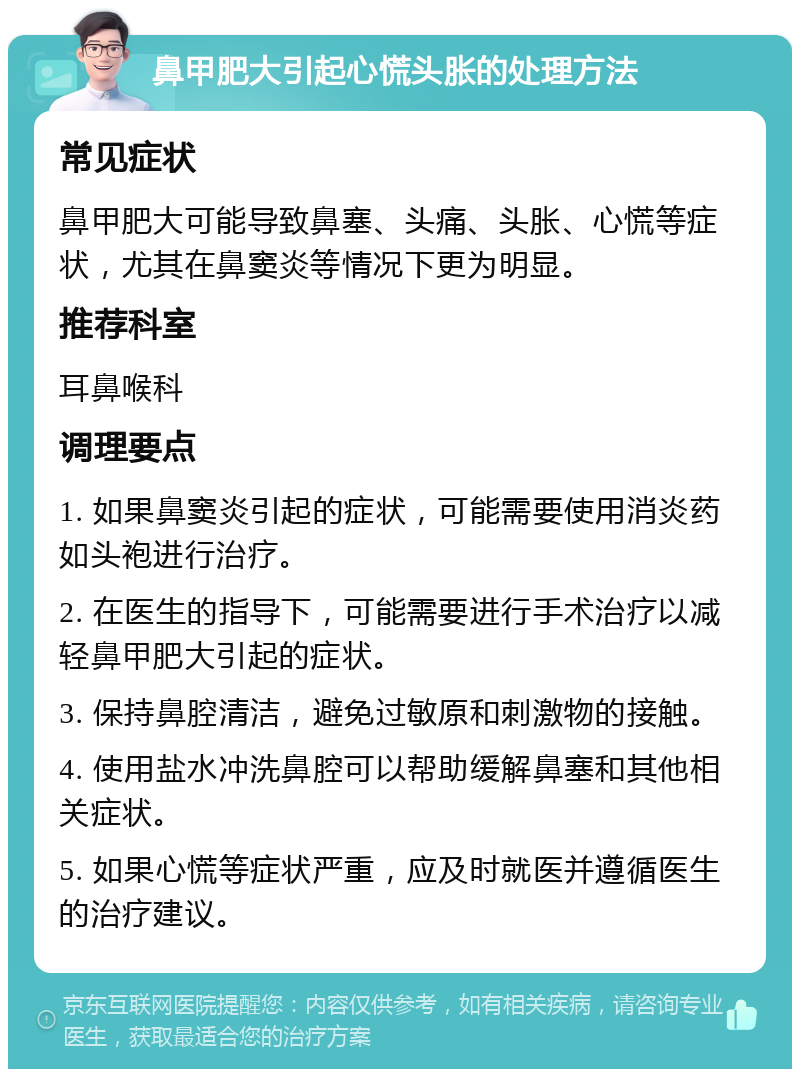 鼻甲肥大引起心慌头胀的处理方法 常见症状 鼻甲肥大可能导致鼻塞、头痛、头胀、心慌等症状，尤其在鼻窦炎等情况下更为明显。 推荐科室 耳鼻喉科 调理要点 1. 如果鼻窦炎引起的症状，可能需要使用消炎药如头袍进行治疗。 2. 在医生的指导下，可能需要进行手术治疗以减轻鼻甲肥大引起的症状。 3. 保持鼻腔清洁，避免过敏原和刺激物的接触。 4. 使用盐水冲洗鼻腔可以帮助缓解鼻塞和其他相关症状。 5. 如果心慌等症状严重，应及时就医并遵循医生的治疗建议。