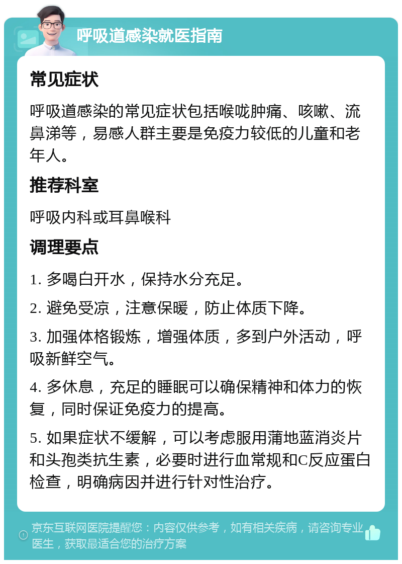 呼吸道感染就医指南 常见症状 呼吸道感染的常见症状包括喉咙肿痛、咳嗽、流鼻涕等，易感人群主要是免疫力较低的儿童和老年人。 推荐科室 呼吸内科或耳鼻喉科 调理要点 1. 多喝白开水，保持水分充足。 2. 避免受凉，注意保暖，防止体质下降。 3. 加强体格锻炼，增强体质，多到户外活动，呼吸新鲜空气。 4. 多休息，充足的睡眠可以确保精神和体力的恢复，同时保证免疫力的提高。 5. 如果症状不缓解，可以考虑服用蒲地蓝消炎片和头孢类抗生素，必要时进行血常规和C反应蛋白检查，明确病因并进行针对性治疗。