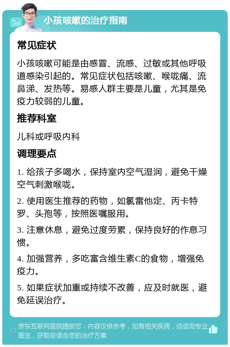 小孩咳嗽的治疗指南 常见症状 小孩咳嗽可能是由感冒、流感、过敏或其他呼吸道感染引起的。常见症状包括咳嗽、喉咙痛、流鼻涕、发热等。易感人群主要是儿童，尤其是免疫力较弱的儿童。 推荐科室 儿科或呼吸内科 调理要点 1. 给孩子多喝水，保持室内空气湿润，避免干燥空气刺激喉咙。 2. 使用医生推荐的药物，如氯雷他定、丙卡特罗、头孢等，按照医嘱服用。 3. 注意休息，避免过度劳累，保持良好的作息习惯。 4. 加强营养，多吃富含维生素C的食物，增强免疫力。 5. 如果症状加重或持续不改善，应及时就医，避免延误治疗。