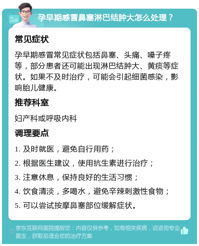 孕早期感冒鼻塞淋巴结肿大怎么处理？ 常见症状 孕早期感冒常见症状包括鼻塞、头痛、嗓子疼等，部分患者还可能出现淋巴结肿大、黄痰等症状。如果不及时治疗，可能会引起细菌感染，影响胎儿健康。 推荐科室 妇产科或呼吸内科 调理要点 1. 及时就医，避免自行用药； 2. 根据医生建议，使用抗生素进行治疗； 3. 注意休息，保持良好的生活习惯； 4. 饮食清淡，多喝水，避免辛辣刺激性食物； 5. 可以尝试按摩鼻塞部位缓解症状。