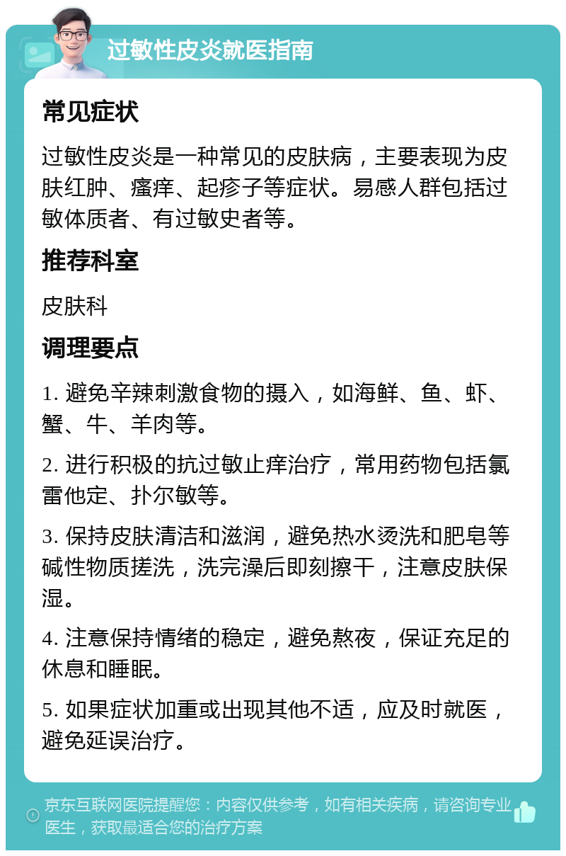 过敏性皮炎就医指南 常见症状 过敏性皮炎是一种常见的皮肤病，主要表现为皮肤红肿、瘙痒、起疹子等症状。易感人群包括过敏体质者、有过敏史者等。 推荐科室 皮肤科 调理要点 1. 避免辛辣刺激食物的摄入，如海鲜、鱼、虾、蟹、牛、羊肉等。 2. 进行积极的抗过敏止痒治疗，常用药物包括氯雷他定、扑尔敏等。 3. 保持皮肤清洁和滋润，避免热水烫洗和肥皂等碱性物质搓洗，洗完澡后即刻擦干，注意皮肤保湿。 4. 注意保持情绪的稳定，避免熬夜，保证充足的休息和睡眠。 5. 如果症状加重或出现其他不适，应及时就医，避免延误治疗。