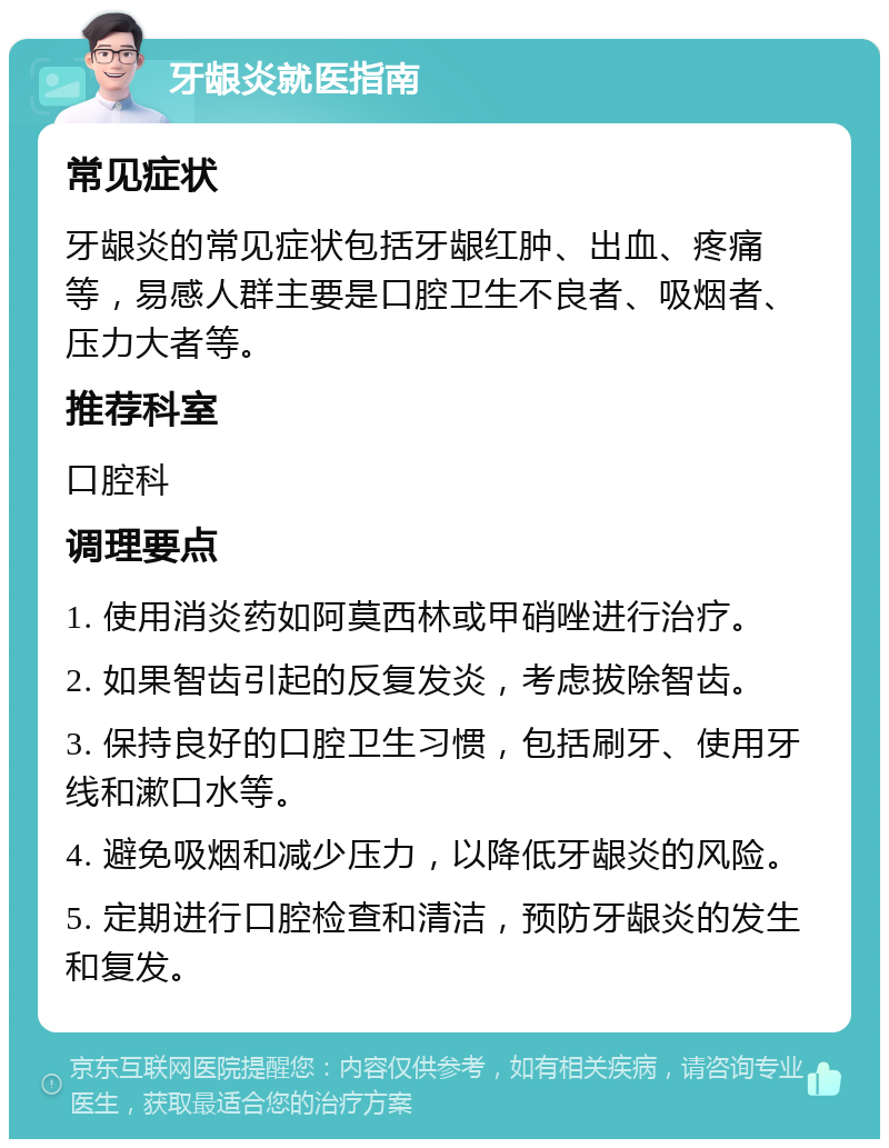 牙龈炎就医指南 常见症状 牙龈炎的常见症状包括牙龈红肿、出血、疼痛等，易感人群主要是口腔卫生不良者、吸烟者、压力大者等。 推荐科室 口腔科 调理要点 1. 使用消炎药如阿莫西林或甲硝唑进行治疗。 2. 如果智齿引起的反复发炎，考虑拔除智齿。 3. 保持良好的口腔卫生习惯，包括刷牙、使用牙线和漱口水等。 4. 避免吸烟和减少压力，以降低牙龈炎的风险。 5. 定期进行口腔检查和清洁，预防牙龈炎的发生和复发。