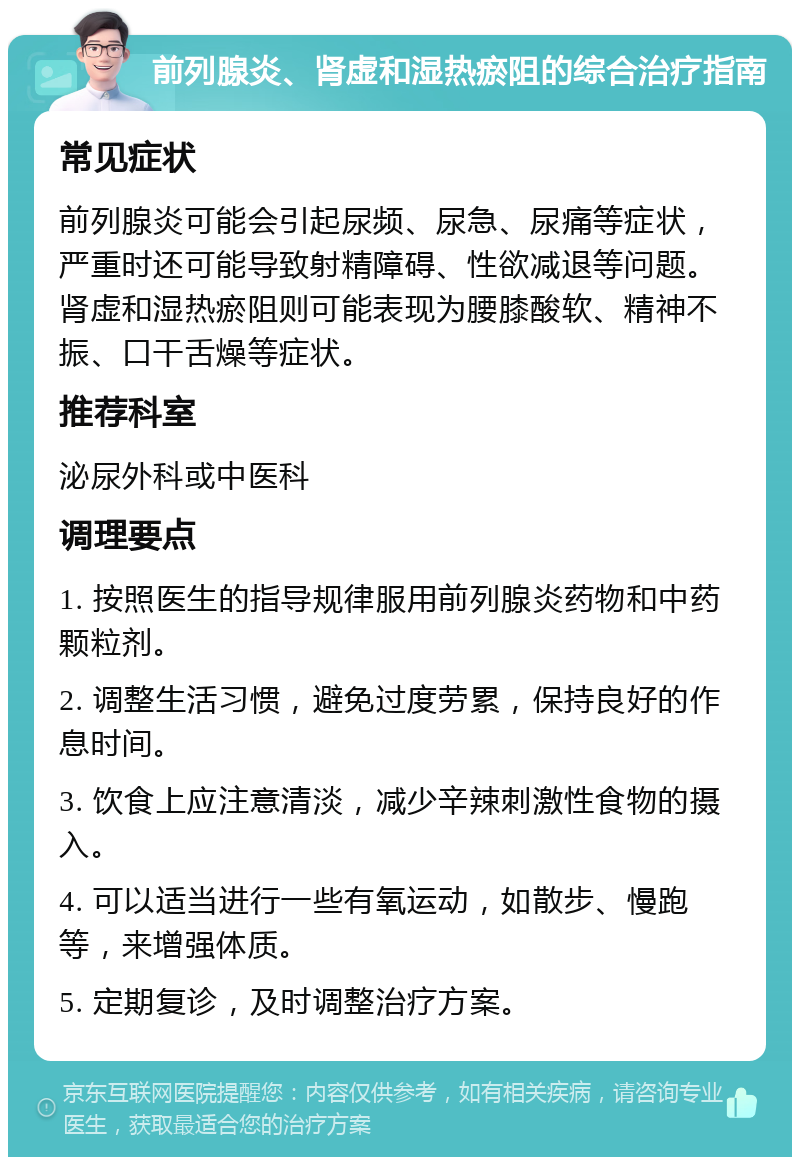 前列腺炎、肾虚和湿热瘀阻的综合治疗指南 常见症状 前列腺炎可能会引起尿频、尿急、尿痛等症状，严重时还可能导致射精障碍、性欲减退等问题。肾虚和湿热瘀阻则可能表现为腰膝酸软、精神不振、口干舌燥等症状。 推荐科室 泌尿外科或中医科 调理要点 1. 按照医生的指导规律服用前列腺炎药物和中药颗粒剂。 2. 调整生活习惯，避免过度劳累，保持良好的作息时间。 3. 饮食上应注意清淡，减少辛辣刺激性食物的摄入。 4. 可以适当进行一些有氧运动，如散步、慢跑等，来增强体质。 5. 定期复诊，及时调整治疗方案。