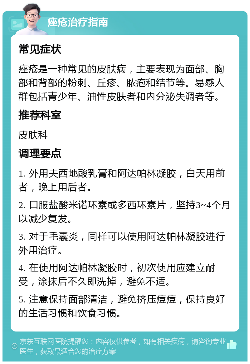 痤疮治疗指南 常见症状 痤疮是一种常见的皮肤病，主要表现为面部、胸部和背部的粉刺、丘疹、脓疱和结节等。易感人群包括青少年、油性皮肤者和内分泌失调者等。 推荐科室 皮肤科 调理要点 1. 外用夫西地酸乳膏和阿达帕林凝胶，白天用前者，晚上用后者。 2. 口服盐酸米诺环素或多西环素片，坚持3~4个月以减少复发。 3. 对于毛囊炎，同样可以使用阿达帕林凝胶进行外用治疗。 4. 在使用阿达帕林凝胶时，初次使用应建立耐受，涂抹后不久即洗掉，避免不适。 5. 注意保持面部清洁，避免挤压痘痘，保持良好的生活习惯和饮食习惯。