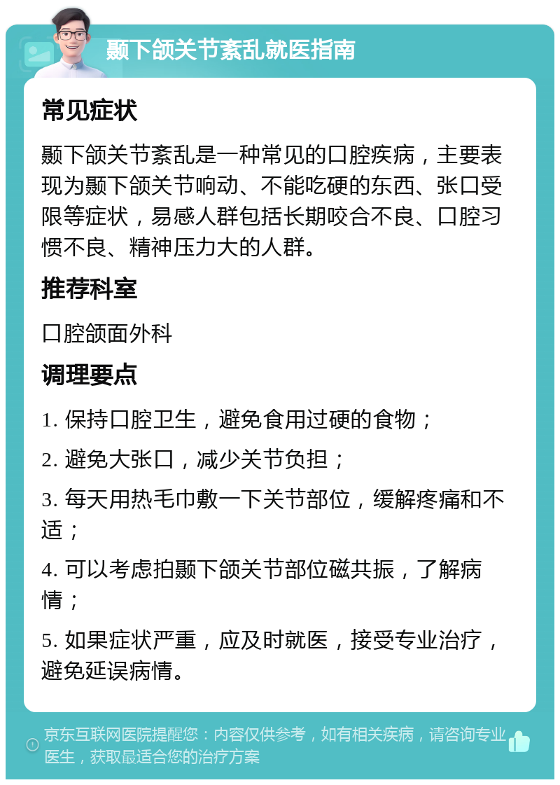 颞下颌关节紊乱就医指南 常见症状 颞下颌关节紊乱是一种常见的口腔疾病，主要表现为颞下颌关节响动、不能吃硬的东西、张口受限等症状，易感人群包括长期咬合不良、口腔习惯不良、精神压力大的人群。 推荐科室 口腔颌面外科 调理要点 1. 保持口腔卫生，避免食用过硬的食物； 2. 避免大张口，减少关节负担； 3. 每天用热毛巾敷一下关节部位，缓解疼痛和不适； 4. 可以考虑拍颞下颌关节部位磁共振，了解病情； 5. 如果症状严重，应及时就医，接受专业治疗，避免延误病情。