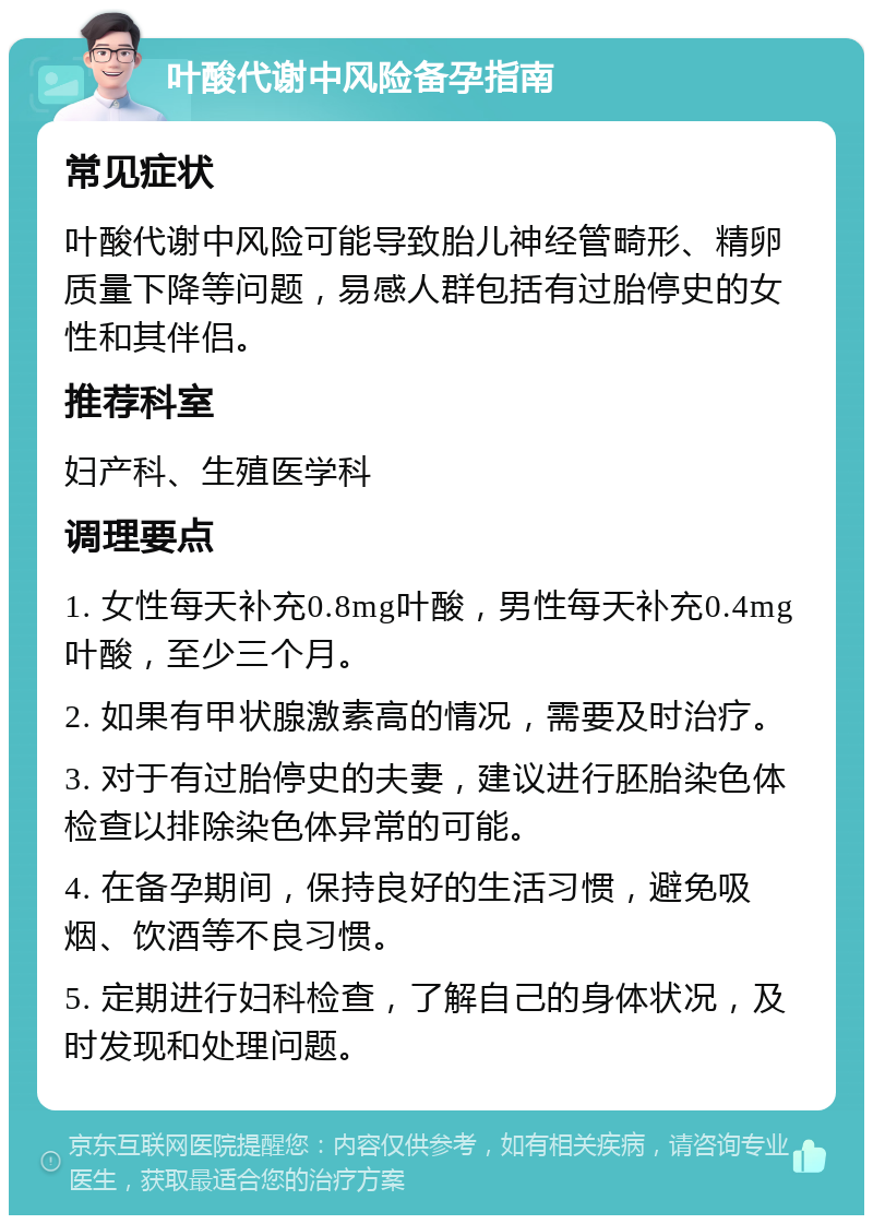 叶酸代谢中风险备孕指南 常见症状 叶酸代谢中风险可能导致胎儿神经管畸形、精卵质量下降等问题，易感人群包括有过胎停史的女性和其伴侣。 推荐科室 妇产科、生殖医学科 调理要点 1. 女性每天补充0.8mg叶酸，男性每天补充0.4mg叶酸，至少三个月。 2. 如果有甲状腺激素高的情况，需要及时治疗。 3. 对于有过胎停史的夫妻，建议进行胚胎染色体检查以排除染色体异常的可能。 4. 在备孕期间，保持良好的生活习惯，避免吸烟、饮酒等不良习惯。 5. 定期进行妇科检查，了解自己的身体状况，及时发现和处理问题。