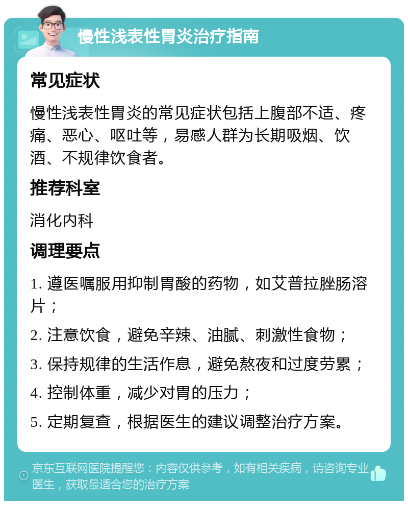 慢性浅表性胃炎治疗指南 常见症状 慢性浅表性胃炎的常见症状包括上腹部不适、疼痛、恶心、呕吐等，易感人群为长期吸烟、饮酒、不规律饮食者。 推荐科室 消化内科 调理要点 1. 遵医嘱服用抑制胃酸的药物，如艾普拉脞肠溶片； 2. 注意饮食，避免辛辣、油腻、刺激性食物； 3. 保持规律的生活作息，避免熬夜和过度劳累； 4. 控制体重，减少对胃的压力； 5. 定期复查，根据医生的建议调整治疗方案。