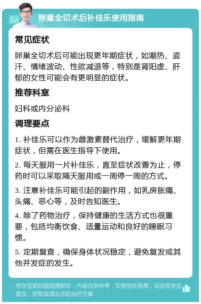 卵巢全切术后补佳乐使用指南 常见症状 卵巢全切术后可能出现更年期症状，如潮热、盗汗、情绪波动、性欲减退等，特别是肾阳虚、肝郁的女性可能会有更明显的症状。 推荐科室 妇科或内分泌科 调理要点 1. 补佳乐可以作为雌激素替代治疗，缓解更年期症状，但需在医生指导下使用。 2. 每天服用一片补佳乐，直至症状改善为止，停药时可以采取隔天服用或一周停一周的方式。 3. 注意补佳乐可能引起的副作用，如乳房胀痛、头痛、恶心等，及时告知医生。 4. 除了药物治疗，保持健康的生活方式也很重要，包括均衡饮食、适量运动和良好的睡眠习惯。 5. 定期复查，确保身体状况稳定，避免复发或其他并发症的发生。